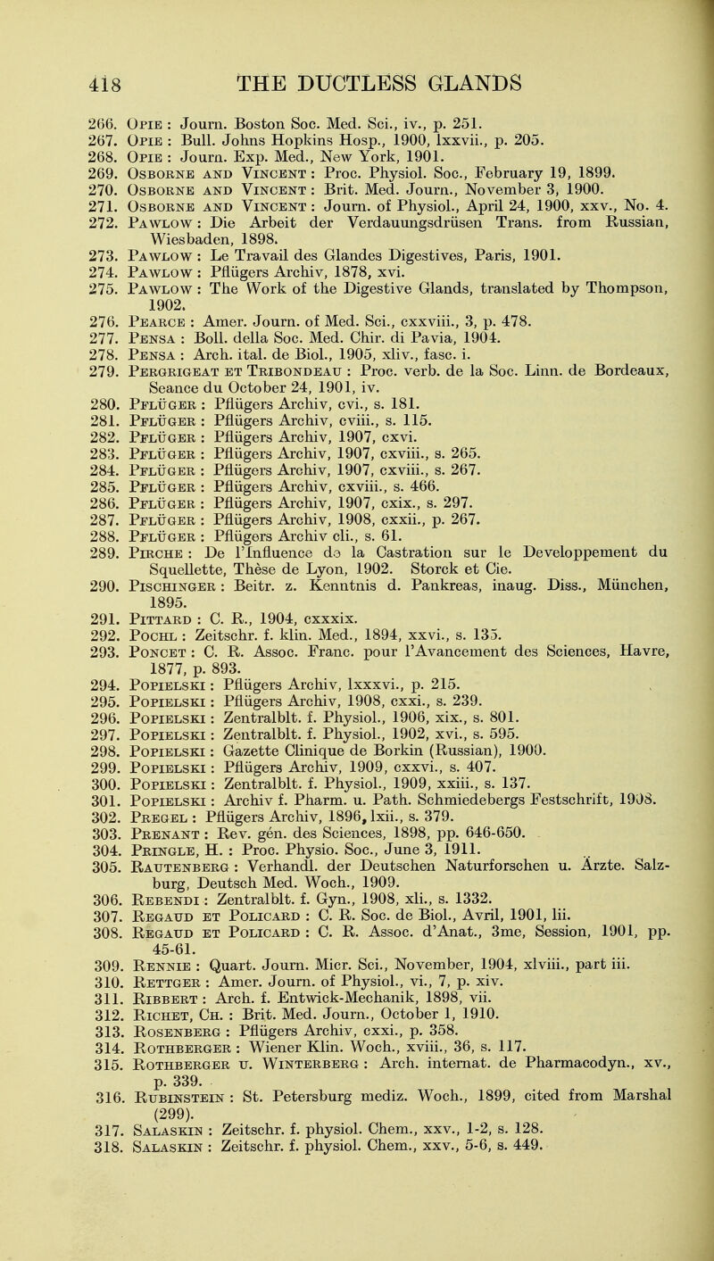 266. Opie : Joum. Boston Soc. Med. Sci., iv., p. 251. 267. Opie : Bull. Johns Hopkins Hosp., 1900, Ixxvii., p. 205. 268. Opie : Joum. Exp. Med., New York, 1901. 269. Osborne and Vincent : Proc. Physiol. Soc, February 19, 1899. 270. Osborne and Vincent : Brit. Med. Journ., November 3, 1900. 271. Osborne and Vincent : Joum. of Physiol., April 24, 1900, xxv.. No. 4. 272. Pawlow : Die Arbeit der Verdauungsdriisen Trans, from Russian, Wiesbaden, 1898. 273. Pawlow : Le Travail des Glandes Digestives, Paris, 1901. 274. Pawlow : Pfliigers Archiv, 1878, xvi. 275. Pawlow : The Work of the Digestive Glands, translated by Thompson, 1902. 276. Pearce : Amer. Journ. of Med. Sci., exxviii., 3, p. 478. 277. Pensa : Boll, della Soc. Med. Chir. di Pavia, 1904. 278. Pensa : Arch. ital. de Biol., 1905, xliv., fasc. i. 279. Pergrigeat et Tribondeau : Proc. verb, de la Soc. Linn, de Bordeaux, Seance du October 24, 1901, iv. 280. Pfluger : Pfliigers Archiv, cvi., s. 181. 281. Pfluger : Pfliigers Archiv, cviii., s. 115. 282. Pfluger : Pfliigers Archiv, 1907, cxvi. 283. Pfluger : Pfliigers Archiv, 1907, cxviii., s. 265. 284. Pfluger : Pfliigers Archiv, 1907, cxviii., s. 267. 285. Pfluger : Pfliigers Archiv, cxviii., s. 466, 286. Pfluger : Pfliigers Archiv, 1907, cxix., s. 297. 287. Pfluger : Pfliigers Archiv, 1908, cxxii., p. 267. 288. Pfluger : Pfliigers Archiv cli., s. 61. 289. PiRCHE : De I'lnfluence de la Castration sur le Developpement du Squellette, These de Lyon, 1902. Storck et Cie. 290. PiscHiNGER : Beitr. z. Kenntnis d. Pankreas, inaug. Diss., Miinchen, 1895. 291. PiTTARD : C. R., 1904, cxxxix. 292. Pochl : Zeitschr. f. klin. Med., 1894, xxvi., s. 135. 293. PoNCET : 0. R. Assoc. Franc, pour I'Avancement des Sciences, Havre, 1877, p. 893. 294. PoPiELSKi: Pfliigers Archiv, Ixxxvi., p. 215. 295. PopiELSKi: Pfliigers Archiv, 1908, cxxi., s. 239. 296. PoPiELSKi: Zentralblt. f. Physiol., 1906, xix., s. 801. 297. PoPiELSKi: Zentralblt. f. Physiol., 1902, xvi., s. 595. 298. PoPiELSKi: Gazette Clinique de Borkin (Russian), 1900. 299. PopiELSKi: Pfliigers Archiv, 1909, cxxvi., s. 407. 300. POPIELSKI: Zentralblt. f. Physiol., 1909, xxiii., s. 137. 301. PopiELSKi: Archiv f. Pharm. u. Path. Schmiedebergs Festschrift, 1908. 302. Pregel : Pfliigers Archiv, 1896, Ixii., s. 379. 303. Prenant : Rev. gen. des Sciences, 1898, pp. 646-650. 304. Pringlb, H. : Proc. Physio. Soc, June 3, 1911. 305. Rautenberg : Verhandl. der Deutschen Naturforschen u. Arzte. Salz- burg, Deutsch Med. Woch., 1909. 306. Rebendi : Zentralblt. f. Gyn., 1908, xli., s. 1332. 307. Regaud et Policard : C. R. Soc de Biol., Avril, 1901, lii. 308. Regaud et Policard : C. R. Assoc. d'Anat., 3me, Session, 1901, pp. 45-61. 309. Rennie : Quart. Joum. Micr. Sci., November, 1904, xlviii., part iii. 310. Rettger : Amer. Journ. of Physiol., vi., 7, p. xiv. 311. RiBBERT : Arch. f. Entwick-Mechanik, 1898, vii. 312. RiCHET, Ch. : Brit. Med. Journ., October 1, 1910. 313. Rosenberg : Pfliigers Archiv, cxxi., p. 358. 314. RoTHBERGER : Wiener Klin. Woch., xviii., 36, s. 117. 315. RoTHBERGER u. WiNTERBERG : Arch. intemat. de Pharmacodyn., xv., p. 339. 316. Rubinstein : St. Petersburg mediz. Woch., 1899, cited from Marshal (299). 317. Salaskin : Zeitschr. f. physiol. Chem., xxv., 1-2, s. 128. 318. Salaskin : Zeitschr. f. physiol. Chem., xxv., 5-6, s. 449.