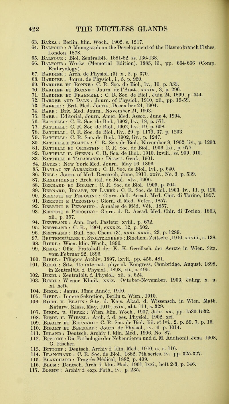 63. BA^;zA : Berlin, klin. Woch., 1902, s. 1217. 64. Balfour : A Monograph on the Development of the Elasmobranch Fishes, London, 1878. 65. Balfour : Biol. Zentralblt., 1881-82, ss. 136-138. 66. Balfour : Works (Memorial Edition), 1885, iii., pp. 664-666 (Comp. Embryology). 67. Bardier : Arch, de Physiol. (5), x., 2, p. 370. 68. Bardier : Journ. de Physiol., i., 5, p. 950. 69. Bardier et Bonne : C. R. Soc. de Biol., Iv., 10, p. 355. 70. Bardier et Bonne : Journ. de I'Anat., xxxix., 3, p. 296. 71. Bardier et Eraenkel : C. R. Soc. de Biol., Juin 24, 1899, p. 544. 72. Barger and Dale : Journ. of Physiol., 1910, xli., pp. 19-59. 73. Barker : Brit. Med. Journ., December 24, 1904. 74. Barr : Brit. Med. Journ., November 21, 1903. 75. Barr : Editorial, Journ. Amer. Med. Assoc., June 4, 1904. 76. Battelli : C. R. Soc. de Biol., 1902, liv., 18, p. 571. 77. Battelli : C. R. Soc. de Biol., 1902, liv., 19, p. 608. 78. Battelli : C. R. Soc. de Biol., liv., 29, p. 1179, 37, p. 1203. 79. Battelli : C. R. Soc. de Biol., 1902, liv., p. 1247. 80. Battelli e Boatta : C. R. Soc. de Biol., November 8, 1902, liv., p. 1203. 81. Battelli et Ornstein : C. R. Soc. de Biol., 1906, Ixi., p. 677. 82. Battelli u. Stern : C. R. Soc. de Biol., 1910, Ixviii., ss. 909, 910. 83. Battelli e Taramasio : Dissert. Genf., 1901. 84. Bates : New York Med. Journ., May 16, 1896. 85. Baylac et Albarede : C. R. Soc. de Biol., Ivi., p. 640. 86. Bell : Journ. of Med. Research, June, 1911, xxiv.. No. 3, p. 539. 87. Benedicenti : Arch. ital. de Biol., xlv., 1906. 88. Bernard et Bigart : C. R. Soc. de Biol., 1905, p. 504. 89. Bernard, Bigart, et Labbe : C. R. Soc. de Biol., 1903, Iv., 11, p. 120. 90. Berruti et Perosino : Giorn. dell. Accad. Med. Chir. di Torino, 1857. 91. Berruti e Perosino : Giorn. di Med. Veter., 1857. 92. Berruti e Perosino : Annales de Med. Vet., 1857. 93. Berruti e Perosino : Giorn. d. R. Accad. Med. Chir. di Torino, 1863, xii., p. 357. 94. Bertrand : Ann. Inst. Pasteur, xviii., p. 672. 95. Bertrand : C. R., 1904, cxxxix., 12, p. 502. 96. Bertrand : Bull. Soc. Chem. (3), xxxi.-xxxii., 23, p. 1289. 97. Beutenmuller u. Stoltzenberg : Biochem. Zeitschr., 1910, xxviii., s. 138. 98. BiEDL : Wien. klin. Woch., 1896. 99. BiEDL : Offic. Protokoll der K. K. Gesellsch. der Aerzte in Wien. Sitz. vom Februar 22, 1896. 100. BiEDL : Pfliigers Archiv, 1897, Ixvii., pp. 456, 481. 101. BiEDL : Sitz. 4te intemat. physiol. Kongress, Cambridge, August, 1898, in Zentralblt. f. Physiol., 1898, xii., s. 495. 102. BiEDL : Zentralblt. f. Physiol., xii., s. 624. 103. BiEDL: Wiener Klinik, xxix., October-November, 1903, Jahrg. x. u. xi. heft. 104. BiEDL : Janus, 15me Annee, 1910. 105. BiEDL : Innere Sekretion, Berlin u. Wien., 1910. 106. BiEDL u. Braun : Sitz. d. Kais. Akad. d. Wissensch. in Wien. Math. Naturw. Klass, May, 1910, cxix., abt. Ill, s. 329. 107. BiEDL. u. Offer : Wien. klin. Woch., 1907, Jahr. xx., pp. 1530-1532. 108. BiEDL u. WiESEL : Arch. f. d. ges. Physiol., 1902, xci. 109. Bigart et Bernard : C. R. Soc. de Biol., liii. etlvi., 2, p. 59, 7, p. 16. 110. Bigart et Bernard : Journ. de Physiol., iv., 6, p. 1014. 111. BiLAND : Deutsch. Archiv f. klin. Med., 1906, No. 87. 112. BiTTORF : Die Pathologic der Nebennieren und d. M. Addisonii, Jena, 1908, G. Fischer. 113. BiTTORF : Deutsch. Archiv f. klin. Med., 1910, c, s. 116. 114. Blanchard : C. R. Soc. de Biol., 1882, 7th series, iv., pp. 325-327. 115. Blanchard : Progres Medical, 1882, p. 409. 116. Blum : Deutsch. Arch. f. klin. Med., 1901, Ixxi., heft 2-3, p. 146. 117. BOEHM : Archiv f. exp. Path., iv., p. 235.