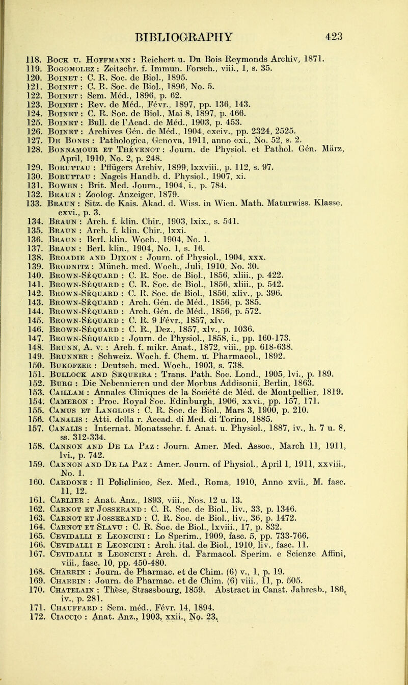 118. Bock tj. Hoffmann: Reichert u. Du Bois Reymonds Archiv, 1871. 119. BoGOMOLEZ : Zeitschr. f. Immun. Forsch., viii., 1, s. 35. 120. BoiNET : C. R. Soc. de Biol., 1895. 121. BoiNET : C. R. Soc. de Biol., 1896, No. 5. 122. BoiNET : Sem. Med., 1896, p. 62. 123. Boinet: Rev. de Med., Fevr., 1897, pp. 136, 143. 124. Boinet : C. R. Soc. de Biol., Mai 8, 1897, p. 466. 125. Boinet : Bull, de I'Acad. de Med., 1903, p. 453. 126. Boinet : Archives Gen. de Med., 1904, cxciv., pp. 2324, 2525. 127. De Bonis : Pathologica, Gonova, 1911, anno cxi.. No. 52, s. 2. 128. BoNNAMOUE ET Thevenot : Joum. de Physiol, et Pathol. Gen. Marz, April, 1910, No. 2, p. 248. 129. BoRUTTAU : Pfiiigers Archiv, 1899, Ixxviii., p. 112, s. 97. 130. BoRUTTAU : Nagels Handb. d. Physiol., 1907, xi. 131. BowEN : Brit. Med. Journ., 1904, i., p. 784. 132. Braun : Zoolog. Anzeiger, 1879. 133. Braun : Sitz. de Kais. Akad. d. Wiss. in Wien. Math. Maturwiss. Klasse, cxvi., p. 3. 134. Braun : Arch. f. klin. Chir., 1903, Ixix., s. 541. 135. Braun : Arch. f. klin. Chir., Ixxi. 136. Braun : Berl. klin. Woch., 1904, No. 1. 137. Braun : Berl. klin., 1904, No. 1, s. 16. 138. Broadie and Dixon : Journ. of Physiol., 1904, xxx. 139. Brodnitz : Miinch. med. Woch., Juli, 1910, No. 30. 140. Brown-Sequaed : C. R. Soc. de Biol., 1856, xliii., p. 422. 141. Brown-Sequard : C. R. Soc. de Biol., 1856, xliii., p. 542. 142. Brown-Sequard : C. R. Soc. de Biol., 1856, xliv., p. 396. 143. Brown-Sequard : Arch. Gen. de Med., 1856, p. 385. 144. Brown-Sequard : Arch. Gen. de Med., 1856, p. 572. 145. Brown-Sequard : C. R. 9 Fevr., 1857, xlv. 146. Brown-Sequard : C. R., Dez., 1857, xlv., p. 1036. 147. Brown-Sequard : Joum. de Physiol., 1858, i., pp. 160-173. 148. Brunn, a. v. : Arch. f. mikr. Anat., 1872, viii., pp. 618-638. 149. Brunner : Schweiz. Woch. f. Chem. H. Pharmacol., 1892. 150. BuKOFZER : Deutsch. med. Woch., 1903, s. 738. 151. Bullock and Sequeira : Trans. Path. Soc. Lond., 1905, Ivi., p. 189. 152. Burg : Die Nebennieren und der Morbus Addisonii, Berlin, 1863. 153. Caillam : Annales Cliniques de la Societe de Med. de Montpellier, 1819. 154. Cameron : Proc. Royal Soc. Edinburgh, 1906, xxvi., pp. 157, 171. 155. Camus et Langlois : C. R. Soc. de Biol., Mars 3, 1900, p. 210. 156. Canalis : Atti. della r. Accad. di Med. di Torino, 1885. 157. Canalis : Internat. Monatsschr. f. Anat. u. Physiol., 1887, iv., h. 7 u. 8, ss. 312-334. 158. Cannon and De la Paz: Journ. Amer. Med. Assoc., March 11, 1911, Ivi., p. 742. 159. Cannon and De la Paz : Amer. Journ. of Physiol., April 1, 1911, xxviii.. No. 1. 160. Cardone : II Policlinico, Sez, Med., Roma, 1910, Anno xvii., M. fasc. 11, 12. 161. Carlier : Anat. Anz., 1893, viii., Nos. 12 u. 13. 162. Carnot et Josserand : C. R. Soc. de Biol., liv., 33, p. 1346. 163. Carnot et Josserand : C. R. Soc. de Biol., liv., 36, p. 1472. 164. Carnot et Slavu : C. R. Soc. de Biol., Ixviii., 17, p. 832. 165. Cevidalli e Leoncini : Lo Sperim., 1909, fasc. 5, pp. 733-766. 166. Cevidalli e Leoncini : Arch. ital. de Biol., 1910, liv., fasc. 11. 167. Cevidalli e Leoncini : Arch. d. Farmacol. Sperim. e Scienze Affini, viii., fasc. 10, pp. 450-480. 168. Charrin : Joum. de Pharmac. et de Chim. (6) v., 1, p. 19. 169. Charrin : Joum. de Pharmac. et de Chim. (6) viii., 11, p. 505. 170. Chatelain : These, Strassbourg, 1859. Abstract in Canst. Jahresb., 186, iv., p. 281. 171. Chauffard : Sem. med., Fevr. 14, 1894. 172. CiACCio : Anat. Anz., 1903, xxii.. No. 23,