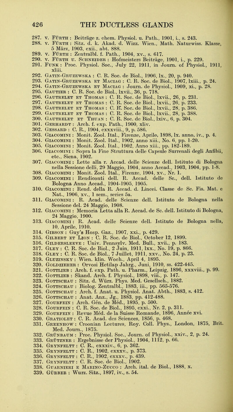 287. V. FiiRTH : Beitrage z. chem. Physiol, u. Path., 1901, i., s. 243. 288. V. FuRTH : Sitz. d. k. Akad. d. Wizz. Wien., Math. Naturwiss. Klasse, 5 Marz, 1903, cxii., abt. 888. 289. V. FtiRTH : Zentralbl. f. Path., 1904, xv., s. 617. 290. V. Ftjrth u. Schneider : Hofmeisters Beitrage, 1901, i., p. 229. 291. Funk : Proc. Physiol. Soc, July 22, 1911, in Joum. of Physiol., 1911. xliii. 292. Gatin-Gruzewska : C. R. Soc. de Biol., 1906, Ix., 20, p. 940. 293. Gatin-Gruzewska et Maciag : C. R. Soc. de Biol., 1907, Ixiii., p. 24. 294. Gatin-Gruzewska et Maciag : Journ. de Physiol., 1909, xi., p. 28. 295. Gautier : C. R. Soc. de Biol., Ixvii., 36, p. 718. 296. Gautrelet et Thomas : C. R. Soc. de Biol., Ixvii., 26, p. 231. 297. Gautrelet et Thomas : C. R. Soc. de Biol., Ixvii., 26, p. 233. 298. Gautrelet et Thomas : C. R. Soc. de Biol., Ixvii., 28, p. 386. 299. Gautrelet et Thomas : C. R. Soc. de Biol., Ixvii., 28, p. 388. 300. Gautrelet et Thuan : C. R. Soc. de Biol., Ixiv., 6, p. 304. 301. Gerhardt : Arch. f. exp. Path., 1900, xliv. 302. Gessard : C. R., 1904, cxxxviii., 9, p. 586. 303. Giacomini : Monit. Zool. Ital., Firenze, Aprile, 1898, Ix. anno, iv., p. 4. 304. Giacomini : Monit. Zool. Ital., 1902, anno xiii.. No. 6, pp. 1-20. 305. Giacomini : Monit. Zool. Ital., 1902, Anno xiii., pp. 182-189. 306. Giacomini : Sopra la Fine Struttura delle Capsule Surrenali degli Anfibii, etc., Siena, 1902. 307. Giacomini : Lette alia r. Accad. delle Scienze dell. Istituto di Bologna nella Sessione delli, 29 Maggio, 1904, anno Accad., 1903, 1904, pp. 1-8. 308. Giacomini : Monit. Zool. Ital., Firenze, 1904, xv.. Nr. 1. 309. Giacomini : Rendiconti dell. R. Accad. delle Sc., dell. Istituto de Bologna Anno Accad., 1904-1905, 1905. 310. Giacomini : Rend, della R. Accad. d. Lincei. Classe de Sc. Fis. Mat. e Nat., 1906, XV., 1 sem., series 5a. 311. Giacomini : R. Acad, delle Scienze dell. Istituto de Bologna nella Sessione del. 24 Maggio, 1908. 312. Giacomini : Memoria Letta alia R. Accad. de Sc. dell. Istituto di Bologna, 24 Maggio, 1900. 313. Giacomini : R. Acad, delle Scienze dell. Istituto de Bologna nella, 10, Aprile, 1910. 314. Gibson : Guy's Hosp. Gaz., 1907, xxi., p. 429. 315. Gilbert et Lion : C. R. Soc. de Biol., October 12, 1899. 316. Gildersleeve : Univ. Pennsylv. Med. Bull., xvii., p. 183. 317. Gley : C. R. Soc. de Biol., 2 Juin, 1911, Ixx., No. 19, p. 866. 318. Gley : C. R. Soc. de Biol., 7 Juillet, 1911, xxv., No. 24, p. 23. 319. Gluzinsky : Wien. klin. Woch., April 4, 1895. 320. Goldzieher : Orvosi Hetilap Jahrg., Juni, 1910, ss. 422-445. 321. Gottlieb : Arch. f. exp. Path. u. Pharm., Leipzig, 1896, xxxviii., p. 99. 322. Gottlieb : Skand. Arch. f. Physiol., 1898, viii., p. 147. 323. Gottschau : Sitz. d. Wiirz. Phys. Med. Gesellsch., 1882. 324. Gottschau : Biolog. Zentralbl., 1883, iii., pp. 565-576. 325. Gottschau : Arch. f. Anat. u. Physiol. Anat. Abth., 1883, s. 412. 326. Gottschau : Anat. Anz., Jg., 1883, pp. 412-488. 327. GouREEiN : Arch. Gen. de Med., 1895, p. 500. 328. GouRFEiN : C. R. Soc. de Biol., 1895, cxxi., Nr. 2, p. 311. 329. GouRFEiN : Revue Med. de la Suisse Romande, 1896, Annee xvi. 330. Gratiolet : C. R. Acad, des Sciences, 1856, p. 468. 331. Greenhow : Croonian Lectures, Roy. Coll. Phys., London, 1875, Brit. Med. Joum., 1875. 332. Grunbaum : Proc. Physiol. Soc, Journ. of Physiol., xxiv., 2, p. 24. 333. Grutzner : Ergebnisse der Physiol., 1904, 1112, p. 66. 334. Grynfeltt : C. R., cxxxiv., 6, p. 362. 335. Grynfeltt : C. R., 1902, cxxxv., p. 373. 336. Grynfeltt : C. R., 1902, cxxxv., p. 439. 337. Grynfeltt : C. R. Soc. de Biol., 1902. 338. Guarnieri e Marino-Zucco : Arch. ital. de Biol., 1888, x, 339. GuRBER : Wurz. Sitz., 1897, iv., s. 54.