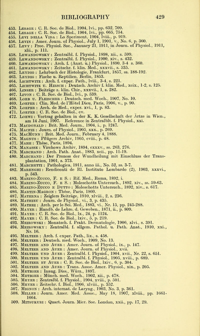 453. Lesage : C. R. Soc. de Biol., 1904, Ivi., pp. 632, 709. 454. Lesage : C. R. Soc. de Biol., 1904, Ivi., pp. 665, 754. 455. Levi della Vida : Lo Speriment, 1904, Iviii., p. 919. 456. Levin : Amer. Journ. of Physiol., July 1, 1901, v.. No. 6, p. 360. 457. Levy : Proc. Physiol. Soc, January 21, 1911, in Journ. of Physiol., 1911, xlii., p. 111. 458. Lewandowsky : Zentralbl. f. Physiol., 1898, xii., s. 599. 459. Lewandowsky : Zentralbl. f. Physiol., 1900, xiv., s. 432. 460. Lewandowsky : Arch. f. (Anat. u.) Physiol., 1890, 3-4 s. 360. 461. Lewandowsky : Zeitschr. f. klin. Med., xxxvii,, s. 535. 462. Leydig: Lehrbuch der Histologie, Frankfurt, 1857, ss. 188-192. 463. Leydig : Fische u. Reptilian, Berlin, 1853. 464. LicHTWiTZ : Arch. f. exper. Path,, Iviii., 3-4, s. 221. 465. LiCHTWiTz u. HiRSCH : Deutsch. Archiv f. klin. Med., xcix., 1-2, s. 125. 466. LmsER : Beitrage z. klin. Chir., xxxvii., 1, s. 282. 467. LivoN : C. R. Soc. de Biol., Ivi., p. 539. 468. LoEB TJ. Fleischer : Deutsch. med. Woch., 1907, No. 10. 469. LoEPEK : Clin. Med. de I'Hotel Dieu, Paris, 1906, v., p. 90. 470. LoEPER : Arch, de Med., exper. xvi., 1, p. 83. 471. LoEPER : C. R. Soc. de Biol., cv. 472. LoEWi; Vortrag gehalten in der K. K. Gesellschaft der Artze in Wien., am 14 Juni, 1907. Reference in Zentralblt. f. Physiol., xxi. 473. Macdonald : Brit. Med. Journ., 1904, i., p. 1247. 474. Magfie : Journ. of Physiol., 1905, xxx., p. 269. 475. MagMunn : Brit. Med. Journ., February 4, 1888. 476. Magnus : Pfliigers Archiv, 1905, cviii., p. 48. 477. Mahe : These, Paris, 1894. 478. Manasse : Virchows Archiv, 1894, cxxxv., ss. 263, 276. 479. Marchand : Arch. Path. Anat., 1883, xcii., pp. 11-19. 480. Marchand : Der Prozess der Wundheilung mit Einschluss der Trans- plantation, 1901, s. 373. 481. Marchetti : Pathologica, 1911, anno iii., No. 52, ss. 3-7. 482. Marenghi : Rendiconti de Rl. Instituto Lombardo (2), 1903, xxxvi., p. 543. 483. Marino-Zucco. F. e S. : Rif. Med., Roma, 1892, i. 484. Marino-Zucco, F. e S. : Moleschotts Untersuch., 1892, xiv., ss. 59-63. 485. Marino-Zucco e Dutto : Moleschotts Untersuch., 1892, xiv.. s. 617. 486. Martin-Magron : These, Paris, 1860. 487. Materna : Zeiglers Beitrage, 1910, xlviii., 2, s. 236. 488. Mathieu : Journ. de Physiol., vi., 3, p. 435. 489. Mathei : Arch, perle Sci. Med., 1883, vi.. Nr. 15, pp. 245-288. 490. Mayer : Handb. de Lehre. d. Geweben., 1871, ii., p. 809. 491. Mayer : C. R. Soc. de Biol., Ix., 24, p. 1124. 492. Mayer : C. R. Soc. de Biol., Ixiv., 5, p. 219. 493. Meirowski : Monatsch. f. Prakt. Dermatologie, 1906, xlvi., s. 391. 494. Meirowsky: Zentralbl. f. allgem. Pathol, u. Path. Anat., 1910, xxi.. Nr. 16. 495. Meltzer : Arch. f. exper. Path., lix., s. 458. 496. Meltzer : Deutsch. med. Woch., 1909, No. 13. 497. Meltzer and Auer : Amer. Journ. of Physiol., ix., p. 147. 498. Meltzer and Auer : Amer. Journ. of Physiol., xvii. 499. Meltzer und Auer : Zentralbl. f. Physiol., 1904, xvii.. Nr. 22, s. 651. 500. Meltzer und Auer : Zentralbl. f. Physiol., 1905, xviii., p. 689. 501. Meltzer et Auer : C. R. Soc. de Biol., Ixiv., 6, p. 304. 502. Meltzer and Auer : Trans. Assoc. Amer. Physiol., xix., p. 205. 503. Metzger : Inaug. Diss., Wiirz., 1897. 504. Metzger : Miinch. med. Woch., 1902, xii., p. 478. 505. Meyer : Zentralbl. f. Physiol., 1904, xviii., p. 501. 506. Meyer : Zeitschr. f. Biol., 1906, xlviii., p. 352. 507. MiGNON : Arch, internat. de Laryng., 1903, No. 3, p. 361. 508. Miller : Journ. Amer. Med. Assoc., May 18, 1907, xlviii., pp. 1661- 1664. 509. MiTSUKURi : Quart. Journ. Micr. Soc. London, xxii., pp. 17, 29.