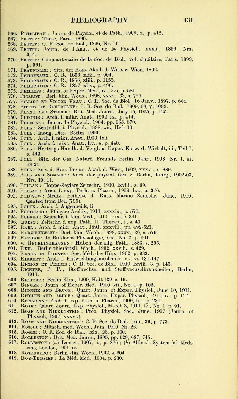 566. Petitjean : Journ. de Physiol, et de Path., 1908, x., p. 412. 667. Pettit : These, Paris, 1896. 568. Pettit : C. R. Soc. de Biol., 1896, Nr. 11. 569. Pettit : Journ. de I'Anat. et de la Physiol., xxxii., 1896, Nrs. 3, 4. 570. Pettit : Cinquantenaire de la Soc. de Biol., vol. Jubilaire, Paris, 1899, p. 561. I 571. Pfaundler : Sitz. der Kais. Akad. d. Wiss. z. Wien, 1892. 572. Philipeaux : C. R., 1856, xliii., p. 904. 573. Philipeaux : C. R., 1856, xliii., p. 1155. 574. Philipeaux : C. R., 1857, xliv., p. 496. 575. Phillips : Journ. of Exper. Med., iv., 5-6, p. 581. 576. Picardt : Berl. klin. Woch., 1898, xxxv., 33, s. 727. 577. PiLLiET ET Victor Veau : C. R. Soc. de Biol., 16 Janv., 1897, p. 664. 578. PiTRES ET Gautrelet : C. R. Soc. de Biol., 1909, 68, p. 1092. 579. Plant and Steele : Brit. Med. Journ., July 15, 1905, p. 125. 580. Plecnik : Arch. f. mikr. Anat., 1902, Ix., p. 414. 581. Plumier : Journ. de Physiol., 1904, pp. 665, 670. 582. Poll : Zentralbl. f. Physiol., 1898. xii., Heft 10. 583. Poll : Inaug. Diss., Berlin, 1900. 584. Poll : Arch. f. mikr. Anat., 1903, Ixii. 585. Poll : Arch. f. mikr. Anat., liv., 4, p. 440. 586. Poll : Hertwigs Handb. d. Vergl. u. Exper. Entw. d. Wirbelt, iii., Teil 1, s. 443. 587. Poll: Sitz. der Ges. Naturf. Freunde Berlin, Jahr., 1908, Nr. 1, ss. 18-24. 588. Poll : Sitz. d. Kon. Preuss. Akad. d. Wiss., 1909, xxxvi., s. 889. 589. Poll and Sommer : Verh. der physiol. Ges. z. Berlin, Jahrg., 1902-03, Nrs. 10, 11. 590. PoLLAK : Hoppe-Zeylers Zeitschr., 1910, Ixviii., s. 69. 591. PoLLAK : Arch. f. exp. Path. u. Pharm., 1909, Ixi., p. 376. 592. PoLosow: Medi'z. Beihefte d. Russ. Marine Zeitschr., June, 1910. Quoted from Bell (795). 593. PoLTE : Arch. f. Augenheilk, li. 594. PopiELSKi: Pfliigers Archiv, 1911, cxxxix., p. 571. 595. PoRGES : Zeitschr. f. klm. Med., 1910, Ixix., s. 341. 596. Quest : Zeitschr. f. exp. Path. 11, Therap., i., s. 43. 597. Rabl : Arch. f. mikr. Anat., 1891, xxxviii., pp. 492-523. 598. Radziejewski : Berl. klin. Woch., 1898, xxxv., 26, s. 576. 599. Rathke : In Burdachs Physiologic, xix., No. 2, p. 601. 600. V. Recklinghausen : Hdbch. der allg. Path., 1883, s. 295. 601. Reil : Berlm thierartzll. Woch., 1902, xxviii., s. 429. 602. Renon et Louste : Soc. Med. des Hop., 1902, p. 983. 603. RiBBERT : Arch. f. Entwicklungsmechanik, vi., ss. 131-147. 604. Richon et Perrin : C. R. Soc. de Biol., 1910, Ixviii., 3, p. 145. 605. RiCHTER, p. F. ; StofEwechsel und Stoffwechselkrankheiten, Berlin, 1911. 606. RiCHTER : Berlin Klin., 1900, Heft 139, s. 19. 607. Ringer : Journ. of Exper. Med., 1910, xii., No. 1, p. 105. 608. Ritchie and Bruce : Quart. Journ. of Exper. Physiol., June 10, 1911. 609. Ritchie and Bruce : Quart. Journ. Exper. Physiol., 1911, iv., p. 127. 610. RiTZMANN : Arch. f. exp. Path. u. Pharm., 1909, Ixi., p. 231. 611. RoAE : Quart. Journ. Exp. Physiol., March 3, 1911, iv.. No. 1, p. 91. 612. RoAE AND NiERENSTEiN : Proc. Physiol. Soc, June, 1907 (Journ. of Physiol., 1907, xxxvi.). 613. RoAF AND NiERENSTEiN : C. R. Soc. de Biol., Ixiii., 39, p. 773. 614. RossLE : Miinch. med. Woch., Juin, 1910, Nr. 26. 615. Roger : C. R. Soc. de Biol., Ixix., 26, p. 160. 616. RoLLESTON : Brit. Med. Journ., 1895, pp. 629, 687, 745. 617. RoLLESTON : {a) Lancet, 1907, ii., p. 876 ; {b) AJlbut's System of Medi- cine, London, 1901, iv. 618. Rosenberg : Berlin klin. Woch., 1902, s. 604. 619. Roy-Teissier : La Med. Mod., 1904, p. 230.