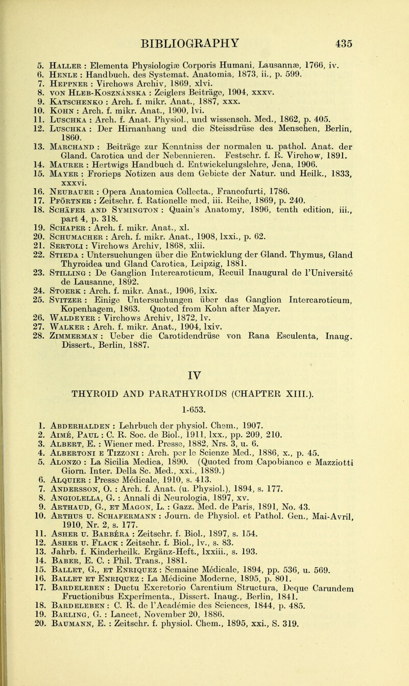 5. Haller : Elementa Physiologioe Corporis Humani, Lausannae, 1766, iv. 6. Henle : Handbucli. des Systemat. Anatomia, 1873, ii., p. 599. 7. Heppner : Virchows Archiv, 1869, xlvi. 8. VON Hleb-Kosznanska : Zeiglers Beitrage, 1904, xxxv. 9. Katschenko : Arch. f. mikr. Anat., 1887, xxx. 10. KoHN : Arch. f. mikr. Anat., 1900, Ivi. 11. LuscHKA : Arch. f. Anat. Physiol., und wissensch. Med., 1862, p. 405. 12. LuscHKA : Der Himanhang und die Steissdriise des Menschen, Berlin, 1860. 13. Marchand : Beitrage zur Kenntniss der normal en u. pathol. Anat. der Gland. Carotica und der Nebennieren. Festschr. f. R. Virchow, 1891. 14. Maurer : Hertwigs Handbuch d. Entwickelungslehre, Jena, 1906. 15. Mayer : Frorieps Notizen aus dem Gebiete der Natur. und Heilk., 1833, xxxvi. 16. Neubatjer : Opera Anatomica Collecta., Francofurti, 1786. 17. Pfortner : Zeitschr. f, Rationelle med, iii. Reihe, 1869, p. 240. 18. ScHAFER AND SYMINGTON : Quain's Anatomy, 1896, tenth edition, iii., part 4, p. 318. 19. ScHAPER : Arch. f. mikr. Anat., xl. 20. Schumacher : Arch. f. mikr. Anat., 1908, Ixxi., p. 62. 21. Sertoli : Virchows Archiv, 1868, xlii. 22. Stieda : Untersuchungen iiber die Entwicklung der Gland. Thymus, Gland Thyroidea und Gland Carotica, Leipzig, 1881. 23. Stilling : De Ganglion Intercaroticum, Recuil Inaugural de I'Universite de Lausanne, 1892. 24. Stoerk : Arch. f. mikr. Anat., 1906, Ixiix. 25. SviTZER: Einige Untersuchungen iiber das Ganglion Intercaroticum, Kopenhagem, 1863. Quoted from Kohn after Mayer. 26. Waldeyer : Virchows Archiv, 1872, Iv. 27. Walker : Arch. f. mikr. Anat., 1904, Ixiv. 28. Zimmerman : Ueber die Carotidendriise von Rana Esculenta, Inaug. Dissert., Berlin, 1887. IV THYROID AND PARATHYROIDS (CHAPTER XIII.). 1-653. 1. Abderhalden : Lehrbuch der physiol. Chem., 1907. 2. AiMB, Paul : C. R. Soc. de Biol., 1911, Ixx., pp. 209, 210. 3. Albert, E. : Wiener med. Presse, 1882, Nrs. 3, u. 6. 4. Albertoni e Tizzoni : Arch, per le Scienze Med., 1886, x., p. 45. 5. Alonzo : La Sicilia Medica, 1890. (Quoted from .Capobianco e Mazziotti Giorn. Inter. Delia Sc. Med., xxi., 1889.) 6. Alquier : Presse Medicale, 1910, s. 413. 7. Andersson, 0. : Arch. f. Anat. (u. Physiol.), 1894, s. 177. 8. Angiolella, G. : Annali di Neurologia, 1897, xv. 9. Arthaud, G., et Magon, L. : Gazz. Med. de Paris, 1891, No. 43. 10. Arthus u. Schafermann : Journ. de Physiol, et Pathol. Gen., Mai-Avril 1910, Nr. 2, s. 177. 11. AsHER u. Barbera : Zeitschr. f. Biol., 1897, s. 154. 12. AsHER u. Flack : Zeitschr. f. Biol., Iv., s. 83. 13. Jahrb. f. Kinderheilk. Erganz-Heft., Ixxiii., s. 193. 14. Barer, E. C. : Phil. Trans., 1881. 15. Ballet, G., et Enriquez : Semaine Medicale, 1894, pp. 536, u. 569. 16. Ballet et Enriquez : La Medicine Moderne, 1895, p. 801. 17. Bardeleben : Ductu Excretorio Carentium Structura, Deque Carundem Fructionibus Experlmenta., Dissert. Inaug., Berlin, 1841, 18. Bardeleben : C. R. de I'Academie des Sciences, 1844, p. 485. 19. Barling, G. : Lancet, November 20, 1886. 20. Baumann, E. : Zeitschr. f. physiol. Chem., 1895, xxL, S. 319.