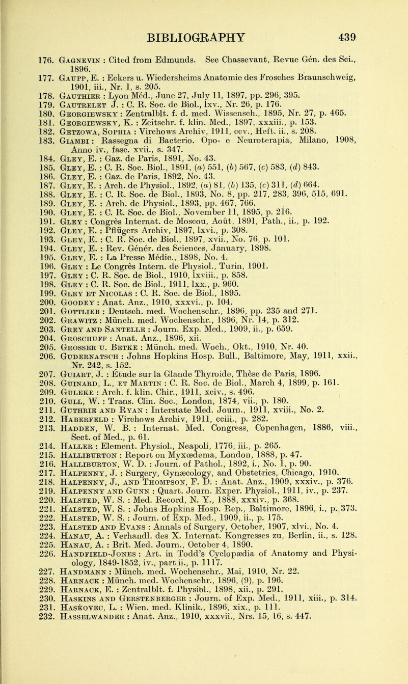 176. Gagnevin : Cited from Edmunds. See Chassevant, Revue Gen. des Sci., 1896. 177. Gaupp, E. : Eckers u. Wiedersheims Anatomie des Frosches Braunschweig, 1901, iii., Nr. 1, s. 205. 178. Gauthier : Lyon Med., June 27, July 11, 1897, pp. 296, 395. 179. Gautrelet J. : C. R. Soc. de Biol., Ixv., Nr. 26, p. 176. 180. Georgiewsky : Zentralblt. f. d. med. Wissensch., 1895, Nr. 27, p. 465. 181. Georgiewsky, K. : Zeitschr. f. klin. Med., 1897, xxxiii., p. 153. 182. Getzowa, Sophia : Virchows Archiv, 1911, ccv.. Heft, ii., s. 208. 183. Giambi : Rassegna di Bacterio. Opo- e Neuroterapia, Milano, 1908, Anno iv., fasc. xvii., s. 347. 184. Gley, E. : Gaz. de Paris, 1891, No. 43. 185. Gley, E. : C. R. Soc. Biol., 1891, (a) 551, (6) 567, (c) 583, {d) 843. 186. Gley, E. : Gaz. de Paris, 1892, No. 43. 187. Gley, E. : Arch, de Physiol., 1892, (a) 81, (b) 135, (c) 311, {d) 664. 188. Gley, E. : C. R. Soc. de Biol., 1893, No. 8, pp. 217, 283, 396, 515, 691. 189. Gley, E. : Arch, de Physiol., 1893, pp. 467, 766. 190. Gley, E. : C. R. Soc. de Biol., November 11, 1895, p. 216. 191. Gley : Congres Intemat. de Moscou, Aout, 1891, Path., ii., p. 192. 192. Gley, E. : Pfliigers Archiv, 1897, Ixvi., p. 308. 193. Gley, E. : C. R. Soc. de Biol., 1897, xvii.. No. 76, p. 101. 194. Gley, E. : Rev. Gener. des Sciences, January, 1898. 195. Gley, E. : La Presse Medic, 1898, No. 4. 196. Gley : Le Congres Intern, de Physiol., Turin, 1901. 197. Gley : C. R. Soc. de Biol., 1910, Ixviii., p. 858. 198. Gley : C. R. Soc. de Biol., 1911, Ixx., p. 960. 199. Gley et Nicolas : C. R. Soc. de Biol., 1895. 200. GooDEY : Anat. Anz., 1910, xxxvi., p. 104. 201. Gottlieb : Deutsch. med. Wochenschr., 1896, pp. 235 and 271. 202. Grawitz : Miinch. med. Wochenschr., 1896, Nr. 14, p. 312. 203. Grey and Santelle : Joum. Exp. Med., 1909, ii., p. 659. 204. Groschuff : Anat. Anz., 1896, xii. 205. Grosser u. Betke : Miinch. med. Woch., Okt., 1910, Nr. 40. 206. GuDERNATSCH : Johns Hopkins Hosp. Bull., Baltimore, May, 1911, xxii., Nr. 242, s. 152. 207. GuiART, J. : l^tude sur la Glande Thyroide, These de Paris, 1896. 208. GuiNARD, L., ET Martin : C. R. Soc. de Biol., March 4, 1899, p. 161. 209. GuLEKE : Arch. f. klin. Chir., 1911, xciv., s. 496. 210. Gull, W. : Trans. Clin. Soc, London, 1874, vii., p. 180. 211. Guthrie and Ryan : Interstate Med. Journ., 1911, xviii.. No. 2. 212. Haberfeld : Virchows Archiv, 1911, cciii., p. 282. 213. Hadden, W. B. : Internat. Med. Congress, Copenhagen, 1886, viii.. Sect, of Med., p. 61. 214. Haller : Element. Physiol., Neapoli, 1776, iii., p. 265. 215. Halliburton : Report on Myxoedema, London, 1888, p. 47. 216. Halliburton, W. D. : Journ. of Pathol., 1892, i.. No. 1, p. 90. 217. Halpenny, J. : Surgery, Gynaecology, and Obstetrics, Chicago, 1910. 218. Halpenny, J., and Thompson, F. D. : Anat. Anz., 1909, xxxiv., p. 376. 219. Halpenny and Gunn : Quart. Journ. Exper. Physiol., 1911, iv., p. 237. 220. Halsted, W. S. : Med. Record, N. Y., 1888, xxxiv., p. 368. 221. Halsted, W. S. : Johns Hopkins Hosp. Rep., Baltimore, 1896, i., p. 373. 222. Halsted, W. S. : Journ. of Exp. Med., 1909, ii., p. 175. 223. Halsted and Evans : Annals of Surgery, October, 1907, xlvi.. No. 4. 224. Hanau, a. : Verhandl. des X. Internat. Kongresses zu, Berlin, ii., s. 128. 225. Hanau, A. : Brit. Med. Journ., October 4, 1890. 226. Handfield-Jones : Art. in Todd's Cyclopaedia of Anatomy and Physi- ology, 1849-1852, iv., partii., p. 1117. 227. Handmann : Miinch. med. Wochenschr., Mai, 1910, Nr. 22. 228. Harnack : Miinch. med. Wochenschr., 1896, (9), p. 196. 229. Harnack, E. : Zentralblt. f. Physibl., 1898, xii., p. 291. 230. Haskins and Gerstenberger : Joum. of Exp. Med., 1911, xiii., p. 314. 231. Haskovec, L. : Wien. med. Klinik., 1896, xix., p. 111. 232. Hasselwander : Anat. Anz., 1910, xxxvii., Nrs. 15, 16, s. 447.