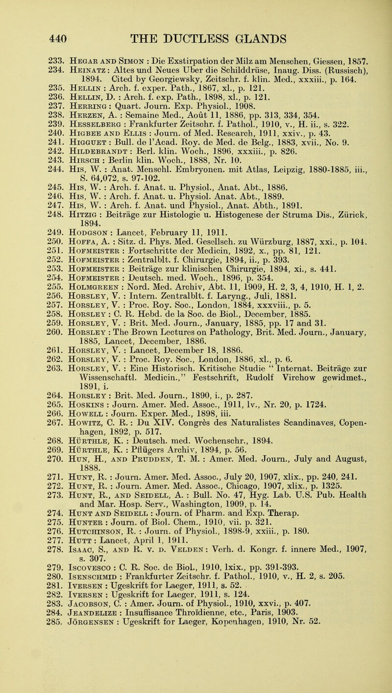 233. Hegar and Simon : Die Exstirpation der Milz am Menschen, Giessen, 1857. 234. Heinatz : Altes und Neues Uber die Schilddriise, Inaug. Diss. (Russisch), 1894. Cited by Georgiewsky, Zeitschr. f. klin. Med., xxxiii., p. 164. 235. Hellin : Arch. f. exper. Path., 1867, xL, p. 121. 236. Hellin, D. : Arch. f. exp. Path., 1898, xl., p. 121. 237. Herring: Quart. Journ. Exp. Physiol., 1908. 238. Herzen, a. : Semaine Med., Aout 11, 1886, pp. 313, 334, 354. 239. Hesselberg : Frankfurter Zeitschr. f. Pathol., 1910, v., H. ii., s. 322. 240. HiGBEE AND Ellis : Joum. of Med. Research, 1911, xxiv., p. 43. 241. HiGGUET : Bull, de I'Acad. Roy. de Med. de Belg., 1883, xvii.. No. 9. 242. HiLDEBRANDT : Berl. klin. Woch., 1896, xxxiii., p. 826. 243. HiRSGH : Berlin klin. Woch., 1888, Nr. 10. 244. His, W. : Anat. Menschl. Embryonen. mit Atlas, Leipzig, 1880-1885, iii., S. 64,072, s. 97-102. 245. His, W. : Arch. f. Anat. u. Physiol., Anat. Abt., 1886. 246. His, W. : Arch. f. Anat. u. Physiol. Anat. Abt., 1889. 247. His, W. : Arch. f. Anat. und Physiol., Anat. Abth., 1891. 248. HiTziG : Beitrage zur Histologie u. Histogenese der Struma Dis., Ziirick, 1894. 249. Hodgson : Lancet, February 11, 1911. 250. HoFPA, A. : Sitz. d. Phys. Med. Gesellsch. zu Wiirzburg, 1887, xxi., p. 104. 251. HoPMEiSTER : Fortschritte der Medicin, 1892, x., pp. 81, 121. 252. HoFMEiSTER : Zentralblt. f. Chirurgie, 1894, ii., p. 393. 253. HoEMEiSTER : Beitrage zur klinischen Chirurgie, 1894, xi., s. 441. 254. HoFMEiSTER : Deutsch. med. Woch., 1896, p. 354. 255. HOLMGREEN : Nord. Med. Archiv, Abt. 11, 1909, H. 2, 3, 4, 1910, H. 1, 2. 256. HoRSLEY, V. : Intern. Zentralblt. f. Laryng., Juli, 1881. 257. HoRSLEY, V. : Proc. Roy. Soc, London, 1884, xxxviii., p. 5. 258. HoRSLEY : C. R. Hebd. de la Soc. de Biol., December, 1885. 259. HoRSLEY, V. : Brit. Med. Journ., January, 1885, pp. 17 and 31. 260. HoRSLEY : The Brown Lectures on Pathology, Brit. Med. Journ., January, 1885, Lancet, December, 1886. 261. HoRSLEY, V. : Lancet, December 18, 1886. 262. HoRSLEY, V. : Proc. Roy. Soc, London, 1886, xl., p. 6. 263. HoRSLEY, V. : Eine Historisch. Kritische Studie  Internat. Beitrage zur Wissenschaftl. Medicin., Festschrift, Rudolf Virchow gewidmet., 1891, i. 264. HoRSLEY: Brit. Med. Journ., 1890, i., p. 287. 265. HosKiNS : Journ. Amer. Med. Assoc., 1911, Iv., Nr. 20, p. 1724. 266. Howell : Journ. Exper. Med., 1898, iii. 267. HowiTZ, C. R.: Du XIV. Congres des Naturalistes Scandinaves, Copen- hagen, 1892, p. 517. 268. HuRTHLE, K. : Deutsch. med. Wochenschr., 1894. 269. HijRTHLE, K. : Pfliigers Archiv, 1894, p. 56. 270. Hun, H., and Prudden, T. M. : Amer. Med. Journ., July and August, 1888. 271. Hunt, R. : Journ. Amer. Med. Assoc., July 20, 1907, xlix., pp. 240, 241. 272. Hunt, R. : Journ. Amer. Med. Assoc., Chicago, 1907, xlix., p. 1325. 273. Hunt, R., and Seidell, A. : Bull. No. 47, Hyg. Lab. U.S. Pub. Health and Mar. Hosp. Serv., Washington, 1909, p. 14. 274. Hunt and Seidell : Joum. of Pharm. and Exp. Therap. 275. Hunter : Joum. of Biol. Chem., 1910, vii. p. 321. 276. Hutchinson, R. : Journ. of Physiol., 1898-9, xxiii., p. 180. 277. HuTT : Lancet, April 1, 1911. 278. Isaac, S., and R. v. d. Velden : Verb. d. Kongr. f. innere Med., 1907, s. 307. 279. IscovESCO : C. R. Soc. de BioL, 1910. Ixix., pp. 391-393. 280. IsENSCHMiD : Frankfurter Zeitschr. f. Pathol., 1910, v., H. 2, s. 205. 281. IvERSEN : Ugeskrift for Laeger, 1911, s. 52. 282. IvERSEN : Ugeskrift for Laeger, 1911, s. 124. 283. Jacobson, C. : Amer. Joum. of Physiol., 1910, xxvi., p. 407. 284. Jeandelize : Insuffisance Throidienne, etc., Paris, 1903. 285. Jorgensen : Ugeskrift for Laeger, Kopenhagen, 1910, Nr. 52.