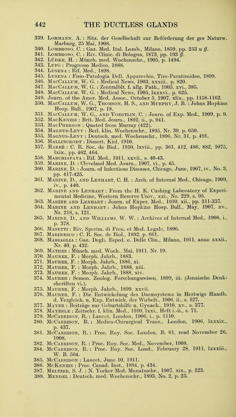 339. LoHMANN, A. : Sitz, der Gesellschaft zur Beforderung der ges Naturw. Marburg, 25 Mai, 1908. 340. LoMBROSO, C. : Gaz. Med. Ital. Lomb., Milano, 1859, pp. 253 u 1}. 341. LoMBROSO, C. : Riv. Clinic, di Bologna, 1873, pp. 193 if. 342. LiiDKE, H. : Munch, med. Wochenschr., 1905, p. 1494. 343. Ltjpo : Progress© Medico, 1888. 344. LusENA : Rif. Med., 1898. 345. LusENA : Fisio-Patologia Dell. Apparechio, Tiro-Paratiroideo, 1899. 346. MacCallum, W. G. : Medical News, 1903, xxxiii., p. 820. 347. MacCallum, W. G. : Zentralblt. f. allg. Path., 1905, xvi., 385. 348. MacCallum, W. G. : Medical News, 1905, Ixxxvi., p. 625. 349. Joum. of the Amer. Med. Assoc., October 5, 1907, xlix., pp. 1158-1162. 350. MacCallum, W. G., Thomson, H. S., and Murphy, J. B. : Johns Hopkms Hosp. Bull., 1907, p. 18. 351. MacCallum, W. G., and Voegtlin, C. : Journ. of Exp. Med., 1909, p. 9. 352. Mackenzie : Brit. Med. Journ., 1892, ii., p. 941. 353. MacPherson : Quoted from Murray (422). 354. Magnus-Levy : Berl. klin. Wochenschr., 1895, Nr. 30, p. 650. 355. Magnus-Levy : Deutsch. med. Wochenschr., 1896, Nr. 31, p. 491. 356. Mallincrodt : Dissert. Kiel, 1910. 357. Marbe : C. K Soc. de Biol., 1910, Ixviii., pp. 361, 412, 486, 882, 1075, Ixix., pp. 462, 464. 358. Marchiafava : Rif. Med., 1911, xxvii., s. 40-43. 359. Marine, D. : Cleveland Med. Journ., 1907, vi., p. 45. 360. Marine, D. : Joum. of Infectious Diseases, Chicago, June, 1907, iv.. No. 3, pp. 417-425. 361. Marine, D., and Lenhart, C. H. : Arch, of Internal Med., Chicago, 1909, iv., p. 440. 362. Marine and Lenhart : From the H. K. Gushing Laboratory of Experi- mental Medicine, Western Reserve Univ., xxi., No. 229, s. 95. 363. Marine and Lenhart : Journ. of Exper. Med., 1910, xii., pp. 311-337. 364. Marine and Lenhart : Johns Hopkiiis Hosp. Bull., May, 1907, xv., Nr. 218, s. 121. 365. Marine, D., and Williams, W. W. : Archives of Internal Med., 1908, i., p. 378. 366. Masetti : Riv. Sperim. di Fren. et Med. Legale, 1896. 367. Marinesco : C. R. Soc. de Biol., 1892, p. 661. 368. Massaglia : Gaz. Degli. Esped. e. Delle Clin., Milano, 1911, anno xxxii., Nr. 40, p. 432. 369. Mathes : Miinch. med. Woch., Mai, 1911, Nr. 19. 370. Maurer, F. : Morph. Jahrb., 1883. 371. Maurer, F. : Morph. Jahrb., 1886, xi. 372. Maurer, F. : Morph. Jahrb., 1888, xiii. 373. Maurer, F. : Morph. Jahrb., 1888, xiv. 374. Maurer : Semon. Zoolog. Forschungsreisen, 1899, iii. (Jenaische Denk- shcriften vi.). 375. Maurer, F. : Morph. Jahrb., 1899, xxvii. 376. Maurer, F. : Die Entwickelung des Darmsystems in Hertwigs Handb. d. Vergleich. u. Exp. Entwick. der Wirbelt., 1906, ii., s. 127. 377. Mayer : Beitrage zur Geburtshilfe u. Gynaek., 1910, xv., s. 377. 378. Mayerle : Zeitschr. f. klin. Med., 1910, Ixxi., Heft i.-ii., s. 71. 379. McCarrison, R. : Lancet, London, 1906, i., p. 1110. 380. McCarrison, R. : Medico-Chirurgical Trans., London, 1906, Ixxxix., p. 437. 381. McCarrison, R. : Proc. Roy. Soc. London, B. 81, read November 26, 1908. 382. McCarrison, R. : Proc. Roy. Soc. Med., November, 1908. 384. McCarrison, R. : Proc. Roy. Soc. Lond., February 28, 1911, Ixxxiii., W. B. 564. 385. McCarrison : Lancet, June 10, 1911. 386. McKenzie : Proc. Canad. Inst., 1884, p. 434. 387. Meltzer, S. J. : N. Yorker Med. Monatsschr., 1907, xix., p. 223. 388. Mendel : Deutsch. med. Wochenschr., 1893, No. 2, p. 25.