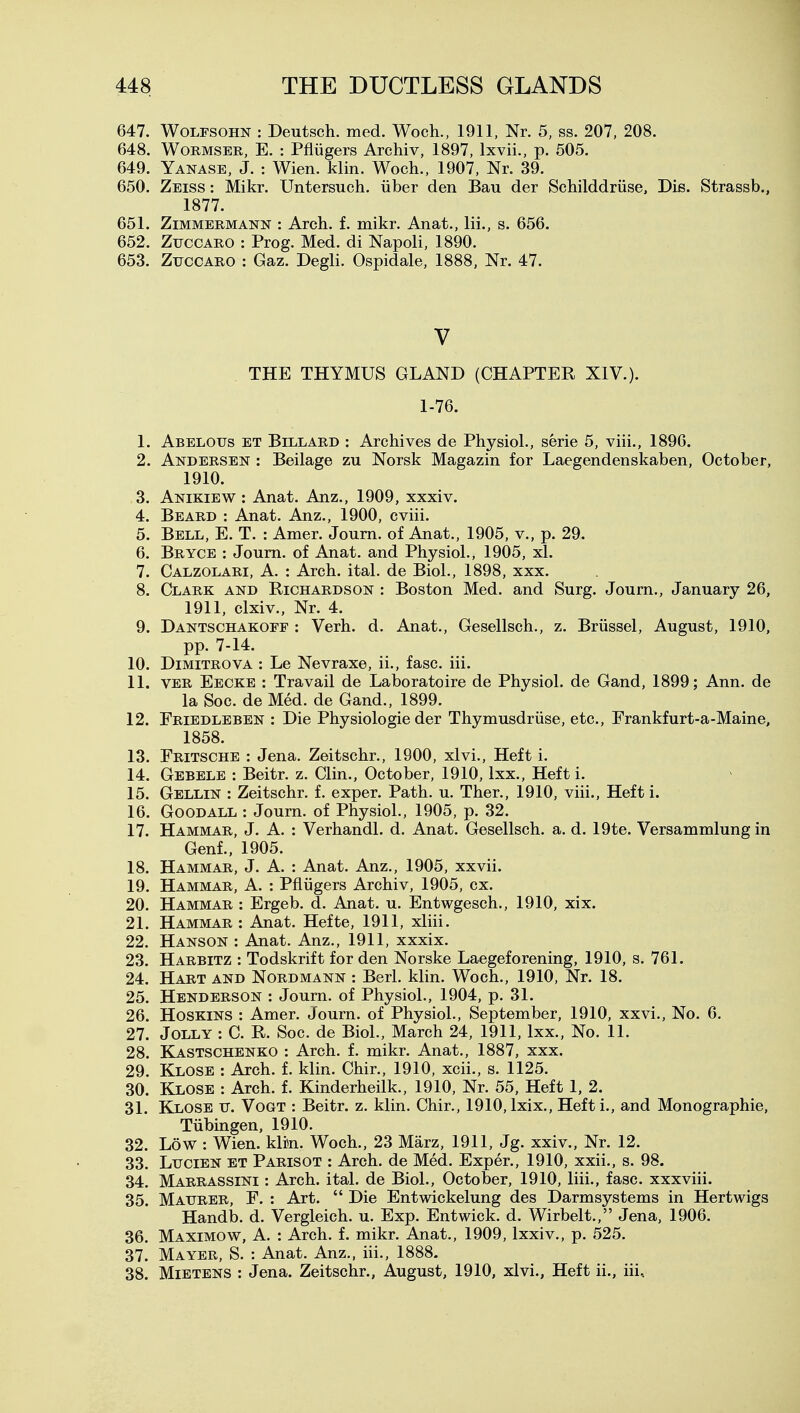 647. WoLFSOHN : Deutsch. med. Woch., 1911, Nr. 5, ss. 207, 208. 648. WoRMSER, E. : Pfliigers Archiv, 1897, Ixvii., p. 505. 649. Yanase, J. : Wien. klin. Woch., 1907, Nr. 39. 650. Zeiss : Mikr. Untersuch, iiber den Bau der Schilddriise, Die. Strassb., 1877. 651. ZiMMERMANN : Arch. f. mikr. Anat., Hi., s. 656. 652. ZuccARO : Prog. Med. di Napoli, 1890. 653. ZuccARO : Gaz. Degli. Ospidale, 1888, Nr. 47. V THE THYMUS GLAND (CHAPTER XIV.). 1-76. 1. Abelous et Billard : Archives de Physiol., serie 5, viii., 1896. 2. Andersen : Beilage zu Norsk Magazin for Laegendenskaben, October, 1910. 3. Anikiew : Anat. Anz., 1909, xxxiv. 4. Beard : Anat. Anz., 1900, cviii. 5. Bell, E. T. : Amer. Joum. of Anat., 1905, v., p. 29. 6. Bryce : Joum. of Anat. and Physiol., 1905, xl. 7. Calzolari, a. : Arch. ital. de Biol., 1898, xxx. 8. Clark and Richardson : Boston Med. and Surg. Journ., January 26, 1911, clxiv., Nr. 4. 9. Dantschakoff : Verb. d. Anat., Gesellsch., z. Briissel, August, 1910, pp. 7-14. 10. DiMiTROVA : Le Nevraxe, ii., fasc. iii. 11. VER Eecke : Travail de Laboratoire de Physiol, de Gand, 1899; Ann. de la Soc. de Med. de Gand., 1899. 12. Friedleben : Die Physiologic der Thymusdriise, etc., Erankfurt-a-Maine, 1858. 13. Fritsche : Jena. Zeitschr,, 1900, xlvi.. Heft i. 14. Gebele : Beitr. z. Clin., October, 1910, Ixx., Heft i. 15. Gellin : Zeitschr. f. exper. Path. u. Ther., 1910, viii., Heft i. 16. GooDALL : Journ. of Physiol., 1905, p. 32. 17. Hammar, J. A. : Verhandl. d. Anat. Gesellsch. a. d. 19te. Versammlung in Genf., 1905. 18. Hammar, J. A. : Anat. Anz., 1905, xxvii. 19. Hammar, A. : Pfliigers Archiv, 1905, ex. 20. Hammar : Ergeb. d. Anat. u. Entwgesch,, 1910, xix. 21. Hammar : Anat. Hefte, 1911, xliii. 22. Hanson : Anat. Anz., 1911, xxxix. 23. Harbitz : Todskrift for den Norske Laegeforening, 1910, s. 761. 24. Hart and Nordmann : Berl. klin. Woch., 1910, Nr. 18. 25. Henderson : Journ. of Physiol., 1904, p. 31. 26. HosKiNS : Amer. Journ. of Physiol., September, 1910, xxvi.. No. 6. 27. Jolly : C. R. Soc. de Biol., March 24, 1911, Ixx., No. 11. 28. Kastschenko : Arch. f. mikr. Anat., 1887, xxx. 29. Klose : Arch. f. klin. Chir., 1910, xcii., s. 1125. 30. Klose : Arch. f. Kinderheilk., 1910, Nr. 55, Heft 1, 2. 31. Klose v. Vogt : Beitr. z. klin. Chir., 1910, Ixix., Heft i., and Monographic, Tiibingen, 1910. 32. Low : Wien. klin. Woch., 23 Marz, 1911, Jg. xxiv.. Nr. 12. 33. LuciEN ET Parisot : Arch, de Med. Exper., 1910, xxii., s. 98. 34. Marrassini : Arch. ital. de Biol., October, 1910, liii., fasc. xxxviii. 35. Maurer, F. : Art.  Die Entwickelung des Darmsystems in Hertwigs Handb. d. Vergleich. u. Exp. Entwick. d. Wirbelt., Jena. 1906. 36. Maximow, a. : Arch. f. mikr. Anat., 1909, Ixxiv., p. 525. 37. Mayer, S. : Anat. Anz., iii., 1888. 38. MiETENS : Jena. Zeitschr., August, 1910, xlvi., Heft ii., iii.