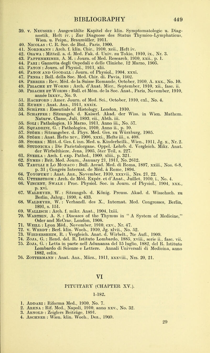 39. V. NeusSeu : Ausgewahlte Kapitel der klin. Symptomatologie u. Diag- nostik, Heft iv. ; Zur Diagnose des Status Thymico-Lymphaticus, Wien. u. Peipz., Braumiiller, 1911. 40. Nicolas : C. R. Soc. de Biol., Paris, 1900. 41. NORDMANN : Arch. f. klin. Chir., 1910, xcii.. Heft iv. 42. OsAWA : Mitteil. a. d. Med. Fak. d. Univ. zu Tokio, 1910, ix., Nr. 3. 43. Pappenheimee, A. M. : Journ. of Med. Research, 1910, xxii., p. 1. 44. Pari : Gazzetta degli Ospedali e delle Cliniche, 12 Marzo, 1905. 45. Paton : Jo urn. of Physiol., 1911, xlii. 46. Paton and Goodall : Journ. of Physiol., 1904, xxxi. 47. Pensa : Boll, della Soc. Med. Chir. di. Pavia, 1902. 48. Perrier : Rev. Med. de la Suisse Romande, October, 1910, A. xxx.. No. 10. 49. PiGACHE ET Worms : Arch. d'Anat. Micr., September, 1910, xii,, faso. ii. 50. PiGACHE ET Worms : Bull, et Mem. de la Soc. Anat., Paris, November, 1910, annee Ixxxv., No. 9. 51. Rachford : Amer. Journ. of Med. Sci., October, 1910, cxl., No. 4. 52. Rtiben : Anat. Anz., 1911, xxxix. 53. Schafer : Essentials of Histology, London, 1910. 54. ScHAFFER : Sitzungsb. d. Kaiserl. Akad. der Wiss. in Wien. Mathem. Naturw. Classe, Juli, 1893, cii., Abth. iii. 55. Soli : Pathologica, 15 Marzo, 1911, Anno iii., No. 57. 56. Sqtjadrini, G. : Pathologica, 1910, Anno ii., p. 10. 57. Stohr : Sitzungsber. d. Phys. Med. Ges. zu Wiirzburg, 1905. 58. Stohr : Anat. Hefte xcv., 1906, xxxi., Hefte iii., s. 408. 59. Stoerk : Mitt. d. Ges. f. inn. Med. u. Kinderheilk., Wien., 1911, Jg. x., Nr. 2. 60. Studnicka : Die Parietalorgane. Oppel. Lehrb. d. Vergleich. Mikr. Anat. der Wirbelthiere, Jena, 1905, 5ter Teil, s. 227. 61. SvEHLA : Arch. f. exp. Pathol., 1900, xliii., p. 321. 62. Symes : Brit. Med. Journ., January 21, 1911, No. 2612. 63. Tarulli e Lo Monaco : Bull. Accad. Med. di Roma, 1897, xxiii., Nos. 6-8, p. 31 ; Congres Internat. de Med. a Rome, 1894. 64. ToYOFUKU : Anat. Anz., November, 1910, xxxvii., Nrs. 21, 22. 65. Uttbrstrom : Arch, de Med. Exper. et d'Anat., Juillet, 1910, i.. No. 4. 66. Vincent, Swale : Proc. Physiol. Soc. in Journ. of Physiol., 1904, xxx., p. xvi. 67. Waldeyer, W. : Sitzungsb. d. Konig. Preuss. Akad. d. Wissehsch. zu Berlin, Jahrg., 1890, s. 433. 68. Waldeyer, W. : Verhandl. des X., Internat. Med. Congresses, Berlin, 1891, s. 151. 69. Wallisch : Arch. f. mikr. Anat., 1904, Ixiii. 70. Warthin, a. S. : Diseases of the Thymus in  A System of Medicine, Osier and McCrae, London, 1908. 71. Weill : Lyon Med., November, 1910, cxv., Nr. 47. 72. V. Werdt : Berl. klin. Woch., 1910, Jg. xlvii., No. 52. 73. WiEDERSHEiM, R. : Vcrgleich. Anat. d. Wirbelt., 7te Aufl., 1909. 74. ZojA, G. : Rend. del. R. Istituto Lombardo, 1885, xviii., serie ii., fasc. vii. 75. ZojA, G. : Letta in parte nell Adunanza del 15 luglio, 1882, del R. Istituto Lombardo di Scienze e Lettere. Annali Universali di Medicina, anno 1882, cclix. 76. Zottermann : Anat. Anz., Marz., 1911, xxxviii., Nrs. 20, 21. VI PITUITARY (CHAPTER XV.). 1-182. 1. Addari : Riforma Med., 1910, No. 7. 2. Arena : Rif. Med., Napoli, 1910, anno xxv., No. 32. 3. Arnold : Zeiglers Beitrage, 1891. 4. Aschner : Wien. klin. Woch., Dez., 1909. 29