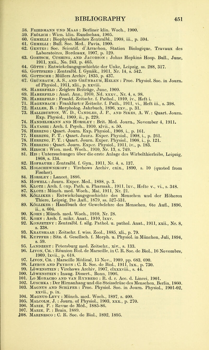 58. Friedmann und Maas : Berliner klin. Woch., 1900. 59. Frolich : Wien. klin. Rundschau, 1905, 60. Gemblli : Biophysikalisches Zentralbl., 1908, iii., p. 594. 61. Gemelli : Bull. Soc. Med., Pa via, 1900. 62. Gentes : Soc. Scientif. d'Arrachon, Station Biologique, Travaux des Laboratoires, Bordeaux, 1907, p. 129. 63. GoETscH, Gushing, and Jacobson : Johns Hopkins Hosp. Bull., June, 1911, xxii.. No. 243, p. 465. 64. GoTTE : Entwickelungsgeschichte der Unke, Leipzig, ss. 288, 317. 65. Gottfried : Zentralbl. f. Gynak., 1911, Nr. 14, s. 542. 66. GoTTSCHE : Miillers Archiv, 1835, p. 437. 67. Grunbaum, a. S., and Grunbaum, Helen : Proc. Physiol. Soc. in Journ. of Physiol., 1911, xlii., p. xxviii. 68. Haberfeld : Zeiglers Beitrage, June, 1909. 69. Haberfeld : Anat. Anz., 1910, Nd. xxxv., Nr. 4, s. 98. 70. Haberfeld : Frankf. Zeitschr. f. Pathol., 1910, iv.. Heft i. 71. Hagenbach : Frankfurter Zeitschr. f. Path., 1911, vi.. Heft iii., s. 398. 72. Haller, B. : Morpholog. Jahrbuch, 1896, xxv., p. 31. 73. Halliburton, W. D., Candler, J. P., and Sikes, A. W.: Quart. Journ. Exp. Physiol., 1909, ii., p. 229. 74. Handelsmann and Horsley : Brit. Med. Journ., November 4, 1911. 75. Hayashi : Arch. f. Psych., 1910, xlvii., s. 50. 76. Herring : Quart. Journ. Exp. Physiol., 1908, i., p. 161. 77. Herring, P. T.: Quart. Journ. Exper. Physiol., 1908, i., p. 261. 78. Herring, P. T. : Quart. Journ. Exper. Physiol., 1908, i., p. 121. 79. Herring : Quart. Journ. Exper. Physiol., 1911, iv., p. 183. 80. HiRSGH : Wien. med. Woch., 1910. Nr. 13, s. 749. 81. His : Untersuchungen iiber die erste Anlage des Wirbelthierleibs, Leipzig, 1868, s. 134. 82. HoFBAUER : Zentralbl. f. Gyn., 1911, Nr. 4, s. 137. 83. HoLSCHEWNiKOFF : Virchows Archiv, cxix., 1890, s. 10 (quoted from Fischer). 84. Horsley : Lancet, 1886. 85. Howell : Journ. Exper. Med., 1898, p. 3. 86. Klotz : Arch. f. oxp. Path. u. Pharmak., 1911, Ixv., Hefte v., vi., s. 348. 87. Klotz : Munch, med. Woch., Mai, 1911, Nr. 21. 88. Kolliker : Entwickelungsgeschichte des Menschen und der Hoheren Thiere, Leipzig, 2te Aufl., 1879, ss. 527-531. 89. Kolliker : Handbuch der Gewebelehre des Menschen, 6te Aufl., 1896, ii., s. 604. 90. KoHN : Miinch. med. Woch., 1910, Nr. 28. 91. KoHN : Arch. f. mikr. Anat., 1910, Ixxv. 92. KoNJETZNY : Zentralbl. f. allg. Pathol, u. pathol. Anat., 1911, xxii.. Nr. 8, s. 338. 93. Kraushaar : Zeitschr. f. wiss. ZooL, 1885, xli., p. 79. 94. KuPFFER : Sitz. d. Gesellsch. f. Morph. u. Physiol, in Miinchen, Juli, 1894, s. 59. 95. Landzert : Petersburg med. Zeitschr., xiv., s. 133. 96. LivoN, Ch. : Reunion Biol, de Marseille, in C. R. Soc. de Biol., 16 Novembre, 1909, Ixvii., p. 618. 97. LivoN, Ch. : Marseille Medical, 15 Nov., 1909, pp. 683, 690. 98. LivRON AND Peyron : C. R. Soc. de Biol., 1911, Ixx., p. 730. 99. LowENSTEiN : Virchows Archiv, 1907, clxxxviii., s. 44. 100. Lovi^ENSTEiN : Inaug. Dissert., Bonn, 1906. 101. Lo MoNACHO AND VAN Rynberg : R. d. r. Acc. d. Lincei, 1901. 102. LuscHKA : Der Hirnanhang und die Steissdriise des Menschen, Berlin, 1860. 103. Magnus and Schafer : Proc. Physiol. Soc. in Journ. Physiol., 1901-02, xxvii., p. ix. 104. Magnus-Levy : Miinch. med. Woch., 1897, s. 400. 105. Malcolm, J. : Journ. of Physiol., 1903, xxx., p. 270. 106. Marie, P. : Revue de Med., 1885-86. 107. Marie, P. : Brain, 1889. 408. Marinesco : C. R. Soc. de Biol., 1892, 1895.