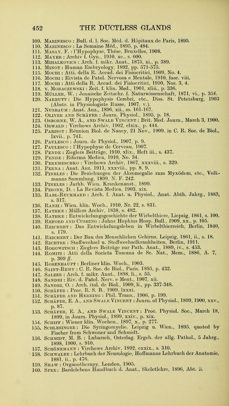109. Maeinesco : Bull. d. 1. Soc. Med. d. Hopitaux de Paris, 1895. 110. Marinesco : La Semaine Med., 1895, p. 484. 111. Masay, F. : I'Hypopliyse, These, Bruxelles, 1908. 112. Mayer : Archiv f. Gyn., 1910, xc, s. 600. 113. Mihalkovics : Arch. f. mikr. Anat., 1875, xi., p. 389. 114. MiNOT : Human Embryology, 1892, pp. 571-575. 115. MocHi: Atti. della R. Accad. dei Fisiocritici, 1909, No. 4. 116. MocHi: Rivista de Patol. Nervosa e Men tale, 1910, fasc. viii. 117. MocHi: Atti della R. Accad. dei Fisiocritici, 1910, Nos. 3, 4. 118. V. Moraczewski : Zeit. f. klin. Med., 1901, xliii., p. 336. 119. MtiLLER, W. : Jenaische Zeitschr. f. Naturwissenschaft, 1871, vi., p. 354. 120. Narbutt : Die Hypophysis Cerebri, etc.. Diss. St. Petersburg, 1903 (Abstr. in Physiologiste Russe, 1907, v.). 121. NusBAUM : Anat. Anz., 1896, xii., ss. 161-167. 122. Oliver and Schafer : Journ. Physiol., 1895, p. 18. 123. Osborne, W. A., and Swale Vincent : Brit. Med. Journ., March 3, 1900. 124. Oswald : Virchows Archiv, 1902, clxix., p. 444. 125. Parisot : Reunion Biol, de Nancy, 21 Nov., 1909, in C. R. Soc. de Biol., Ixvii., p. 741. 126. Paulesco : Journ. de Physiol., 1907, p. 9. 127. Paulesco : I'Hypophyse de Cerveau, 1907. 128. Pende : Zieglers Beitrage, 1910, xlix.. Heft iii., s. 437. 129. Pende : Riforma Medica, 1910, No. 34. 130. Peremeschko : Virchows Archiv, 1867, xxxviii., s. 329. 131. Perna : Anat. Anz. 1911, xxxviii., pp. 8, 9. 132. Pineles : Die Beziehungen der Akromegalie zum Myxodem, etc., Volk- manns Sammlung, 1899, N. F. 242. 133. Pineles : Jarhb. Wien. Krankenanst., 1899. 134. PiRONE, D. : La Revista Medica, 1903, xix. 135. Rabl-Ruckhard : Arch. f. Anat. u. Physiol., Anat. Abth. Jahrg., 1883, s. 317. 136. Ranzi : Wien. klin. Woch., 1910, Nr. 22, s. 831. 137. Rathke : Miillers Archiv, 1838, s. 482. 138. Rathke : Entwickelungsgeschichte der Wirbelthiere, Liepzig, 1861, s. 100. 139. Reford and Gushing : Johns Hopkins Hosp. Bull., 1909, xx., p. 105. 140. Reichert : Das Entwickelungsleben in Wirbelthierreich, Berlin, 1840, s. 179. 141. Reichert : Der Bau des Menschlichen Gehims, Leipzig, 1861, ii., s. 18. 142. RiCHTER : Stoffwechsel u. Stoffwechselkrankheiten, Berlin, 1911. 143. RoGOWiTSCH : Zieglers Beitrage zur Path. Anat., 1889, iv., s. 453. 144. RoMiTi: Atti della Societa Toscana de Sc. Nat., Mem., 1886, A. 7, p. 309 ^. 145. Rosenhaupt : Berliner klin. Woch., 1903. 146. Saint-Remy : C. R. Soc. de Biol., Paris, 1895, p. 432. 147. Salzer : Arch. f. mikr. Anat., 1898, li., s. 55. 148. Sandri : Riv. d. Patol. Nerv. e Ment., 1907, xii. 149. Sandri, 0. : Arch. ital. de Biol., 1909, li., pp. 337-348. 150. Schafer : Proc. R. S. B., 1909, Ixxxi. 151. Schafer and Herring : Phil. Trans., 1906, p. 199. 152. Schafer, E. A., and Swale Vincent : Journ. of Physiol., 1899,1900, xxv., p. 87. 153. Schafer, E. A., and Swale Vincent : Proc. Physiol. Soc, March 18, 1899, in Journ. Physiol., 1899, xxiv., p. xix. 154. ScHiFF : Wiener klin. Wochen., 1897, x., p. 277. 155. Schlesinger: Die Syringomyelic. Leipzig u. Wien., 1895, quoted by Fischer from Schwoner and Schmidt. 156. Schmidt, M. B. : Lubarsch, Osterlag. Ergeb. der allg. Pathol., 5 Jahrg., 1898, 1900, s. 910. 157. Schonemann : Virchows Archiv, 1892, cxxix., s. 310. 158. Schwalbe : Lehrbuch der Neurologie, Hoffmanns Lehrbuch der Anatomic, 1881, ii., p. 476. 159. Shaw : Organotherapy, London, 1905. 160. Spee: Bardelebens Handbuch d. Anat., Skeletlehre, 1896, Abt. ii.