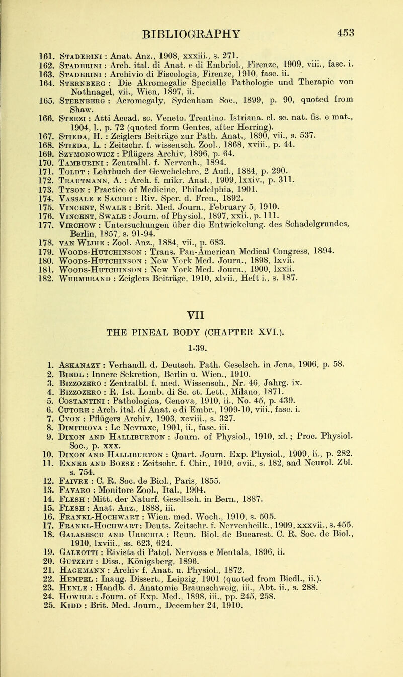 161. Staderini : Anat. Anz., 1908, xxxiii., s. 271. 162. Staderini : Arch. ital. di Anat. e di EmbrioL, Firenze, 1909, viii., fasc. i. 163. Staderini : Archivio di Fiscologia, Firenze, 1910, fasc. ii. 164. Sternberg : Die Akromegalie Specialle Pathologie und Therapie von Nothnagel, vii., Wien, 1897, ii. 165. Sternberg : Acromegaly, Sydenham Soc, 1899, p. 90, quoted from Shaw. 166. Sterzi : Atti Accad. sc. Veneto. Trentino. Istriana. cl. sc. nat. fis. e mat., 1904, 1., p. 72 (quoted form Gentes, after Herring). 167. Stieda, H. : Zeiglers Beitrage zur Path. Anat., 1890, vii., s. 537. 168. Stieda, L. : Zeitschr. f. wissensch. Zool., 1868, xviii., p. 44. 169. SzYMONOWiGZ : Pfliigers Archiv, 1896, p. 64. 170. Tamburini : Zentralbl. f. Nervenh., 1894. 171. Toldt : Lehrbuch der Gewebelehre, 2 Aufi., 1884, p. 290. 172. Trautmann, a. : Arch. f. mikr. Anat., 1909, Ixxiv., p. 311. 173. Tyson : Practice of Medicine, Philadelphia, 1901. 174. Vassale e Sacchi : Riv. Sper. d. Fren., 1892. 175. Vincent, Swale : Brit. Med. Joum., February 5, 1910. 176. Vincent, Swale : Journ. of Physiol., 1897, xxii., p. 111. 177. ViRCHOW : Untersuchungen iiber die Entwickelung. des Schadelgrundes, Berlin, 1857, s. 91-94. 178. VAN WiJHE : Zool. Anz., 1884, vii., p. 683. 179. WooDS-HuTCHiNSON : Trans. Pan-American Medical Congress, 1894. 180. Woods-Hutchinson : New York Med. Journ., 1898, Ixvii. 181. Woods-Hutchinson : New York Med. Journ., 1900, Ixxii. 182. WuRMBRAND : Zeiglcrs Beitrage, 1910, xlvii.. Heft i., s. 187. VII THE PINEAL BODY (CHAPTER XVI.). 1-39. 1. AsKANAZY: Verhandl. d. Deutsch. Path. Geselsch. in Jena, 1906, p. 58. 2. BiEDL : Innere Sekretion, Berlin u. Wien., 1910. 3. BizzozERO : Zentralbl. f. med. Wissensch., Nr. 46, Jahrg. ix. 4. BizzozERO : R. 1st. Lomb. di Sc. ct. Lett., Milano, 1871. 5. Costantini : Pathologica, Genova, 1910, ii., No. 45, p. 439. 6. CuTORE : Arch. ital. di Anat. e di Embr., 1909-10, viii., fasc. i. 7. Cyon : Pfliigers Archiv, 1903, xcviii., s. 327. 8. DiMiTROVA : Le Nevraxe, 1901, ii., fasc. iii. 9. Dixon and Halliburton : Journ. of Physiol., 1910, xl.; Proc. Physiol. Soc, p. XXX. 10. Dixon and Halliburton : Quart. Joum. Exp. Physiol., 1909, ii., p. 282. 11. ExNER and Boese : Zeitschr. f. Chir., 1910, cvii., s. 182, and Neurol. Zbl. s. 754. 12. Faivre : C. R. Soc. de Biol., Paris, 1855. 13. Favaro : Monitore Zool., Ital., 1904. 14. Flesh : Mitt, der Naturf. Gesellsch. in Bern., 1887. 15. Flesh : Anat. Anz., 1888, iii. 16. Frankl-Hochwart : Wien. med. Woch., 1910, s. 505. 17. Frankl-Hochwart: Deuts. Zeitschr. f. Nervenheilk., 1909, xxxvii., s. 455. 18. Galasescu and Urbchia : Reun. Biol, de Bucarest. C. R. Soc. de Biol., 1910, Ixviii., ss. 623, 624. 19. Galeotti : Rivista di Patol. Nervosa e Mentala, 1896, ii. 20. Gutzeit : Diss., Konigsberg, 1896. 21. Hagemann : Archiv f. Anat. u. Physiol., 1872. 22. Hempel : Inaug. Dissert., Leipzig, 1901 (quoted from Biedl., ii.). 23. Henle : Handb. d. Anatomic Braunschweig, iii., Abt. ii., s. 288. 24. Howell : Journ. of Exp. Med., 1898, iii., pp. 245, 258. 25. KiDD : Brit. Med. Joum., December 24, 1910.