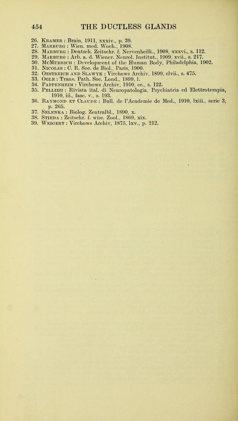 26. Kramer : Brain, 1911, xxxiv., p. 39. 27. Marbtjrg : Wien. med. Woch., 1908. 28. Marburg : Deutsch. Zeitschr. f. Nervenheilk., 1908, xxxvi., s, 112. 29. Marburg : Arb. a. d. Wiener. Neurol. Institut., 1909, xvii., s. 217. 30. McMuRRiCH : Development of the Human Body, Philadelphia, 1902. 31. Nicolas : C. R. Soc. de Biol., Paris, 1900. 32. Oestreich and Slawyk : Virchows Archiv, 1899, clvii., s. 475. 33. Ogle : Trans. Path. Soc. Lond., 1899, 1. 34. Pappenheim : Virchows Archiv, 1910, cc, s. 122. 35. Pellizzi : Rivista ital. di Neuropatologia, Psychiatria ed Elettroterapia, 1910, iii., fasc. v., s. 193. 36. Raymond et Claude : Bull, de I'Academie de Med., 1910, Ixiii., serie 3, p. 265. 37. Selenka : Biolog. Zentralbl., 1890, x. 38. Stieda : Zeitschr. f. wiss. Zool., 1869, xix. 39. Weigert : Virchows Archiv, 1875, Ixv., p. 212.