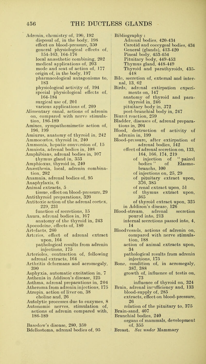 Adrenin, chemistry of, 190, 192 disposal of, in the body, 198 effect on blood-pressure, 350 general physiological effects of, 154-163, 164-176 local anaesthetic combining, 202 medical applications of, 203 mode and seat of action of, 177 origin of, in the body, 197 pharmacological antagonisms to, 183 physiological activity of, 194 special physiological effects of, 164-184 surgical use of, 201 various applications of, 209 Alimentary canal, actions of adrenin on, compared with nerve stimula- tion, 186-189 Amines, sympathomimetic action of, 196, 199 Amiurus, anatomy of thyroid in, 242 Ammocoetes, thyroid in, 240 Ammonia, hepatic conversion of, 15 Amniota, adrenal bodies in, 108 Amphibians, adrenal bodies in, 107 thymus gland in, 353 Amphioxus, thyroid in, 240 Anaesthesia, local, adrenin combina- tion, 202 Anamnia, adrenal bodies of, 95 Anaphylaxis, 6 Animal extracts, 5 tissue, effect on blood-pressure, 29 Antithyroid preparations, 320 Antitoxic action of the adrenal cortex, 229, 231 function of secretions, 15 Anura, adrenal bodies in, 107 anatomy of the thyroid in, 243 Apocodeine, effects of, 180 Artefacts, 260 Arteries, effect of adrenal extract upon, 164 pathological results from adrenin injections, 175 Arterioles, contraction of, following adrenal extracts, 164 Arthritis deformans and acromegaly, 390 Asphyxia, automatic excitation in, 7 Asthenia in Addison's disease, 125 Asthma, adrenal preparations in, 204 Atheroma from adrenin injections, 175 Atropin, action of liver on, 38 choline and, 26 Autolytic processes due to enzymes, 8 Autonomic nerves, stimulation of, actions of adrenin compared with, 186-189 Basedow's disease, 280, 350 Bdellostoma, adrenal bodies of, 95 i Bibliography : I Adrenal bodies, 420-434 Carotid and coccygeal bodies, 434 General (glands), 413-420 Pineal body, 453-454 Pituitary body, 449-453 Thymus gland, 448-449 Thyroid and parathyroids, 435- 448 Bile, secretion of, external and inter- nal, 13, 62 Birds, adrenal extirpation experi- ments on, 147 anatomy of thyroid and para- thyroid in, 246 pituitary body in, 372 post-branchial body in, 247 Biuret reaction, 259 Bladder, diseases of, adrenal prepara- tions in, 204 Blood, destruction of activity of adrenin in, 199 Blood-pressure, after extirpation of adrenal bodies, 142 effect of adrenal secretion on, 133, 164, 166, 174, 219 of injection of  paired bodies  of Elasmo- branchs, 100 of injections on, 25, 29 of pituitary extract upon, 376, 385 of renal extract upon, 51 of thymus extract upon, 365 of thyroid extract upon, 325 in Addison's disease, 126 Blood-stream, adrenal secretion poured into, 213 internal secretions passed into, 4, 14 Bloodvessels, actions of adrenin on, compared with nerve stimula- tion, 188 action of animal extracts upon, 34 pathological results from adrenin injections, 175 Bone, condition of, in acromegaly, 387, 388 growth of, influence of testis on, 73 influence of thyroid on, 324 Brain, adrenal inenfficiency and, 133 blood-supply of, 285 extracts, effect on blood-pressure, 26 relation of the pituitary to, 375 Brain-sand, 407 Branchial bodies, 240 organs of mammals, development of, 355 I Breast. See under Mammary