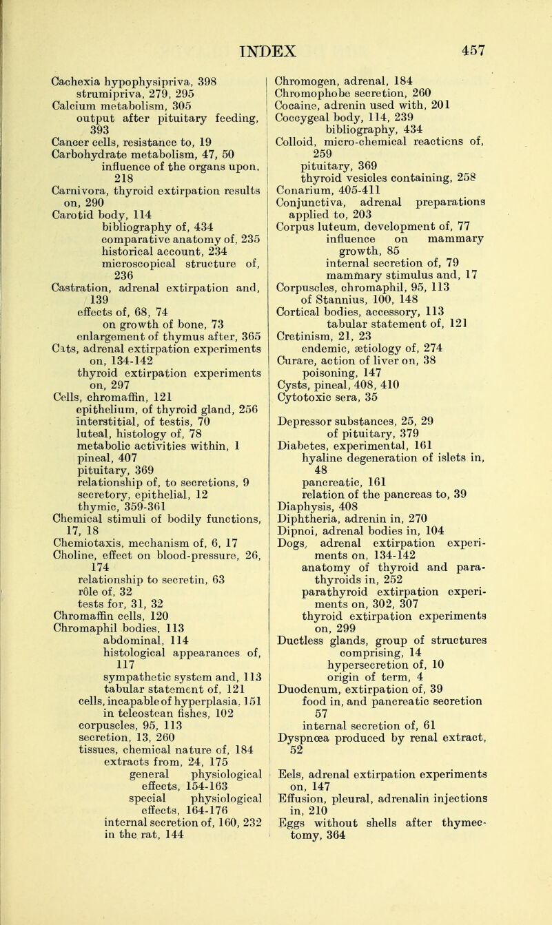 Cachexia hypophysipriva, 398 strumipriva, 279, 295 Calcium metabolism, 305 output after pituitary feeding, 393 Cancer cells, resistance to, 19 Carbohydrate metabolism, 47, 50 influence of the organs upon. 218 Carnivora, thyroid extirpation results on, 290 Carotid body, 114 bibliography of, 434 comparative anatomy of, 235 historical account, 234 microscopical structure of, 236 Castration, adrenal extirpation and, 139 effects of, 68, 74 on growth of bone, 73 enlargement of thymus after, 365 Cats, adrenal extirpation experiments on, 134-142 thyroid extirpation experiments on, 297 Cells, chromaffin, 121 epithelium, of thyroid gland, 256 interstitial, of testis, 70 luteal, histology of, 78 metabolic activities within, 1 pineal, 407 pituitary, 369 relationship of, to secretions, 9 secretory, epithelial, 12 thymic, 359-361 Chemical stimuli of bodily functions, 17, 18 Chemiotaxis, mechanism of, 6, 17 Choline, effect on blood-pressure, 26, 174 relationship to secretin, 63 role of, 32 tests for, 31, 32 Chromaffin cells, 120 Chromaphil bodies, 113 abdominal, 114 histological appearances of, 117 sympathetic system and, 113 tabular statement of, 121 cells, incapable of hyperplasia, 151 in teleostean fishes, 102 corpuscles, 95, 113 secretion, 13, 260 tissues, chemical nature of, 184 extracts from, 24, 175 general physiological effects, 154-163 special physiological effects, 164-176 internal secretion of, 160, 232 in the rat, 144 Chromogen, adrenal, 184 Chromophobe secretion, 260 Cocaine, adrenin used with, 201 Coccygeal body, 114, 239 bibliography, 434 Colloid, micro-chemical reactions of, 259 pituitary, 369 thyroid vesicles containing, 258 Conarium, 405-411 Conjunctiva, adrenal preparations applied to, 203 Corpus luteum, development of, 77 influence on mammary growth, 85 internal secretion of, 79 mammary stimulus and, 17 Corpuscles, chromaphil, 95, 113 of Stannius, 100, 148 Cortical bodies, accessory, 113 tabular statement of, 121 Cretinism, 21, 23 endemic, aetiology of, 274 Curare, action of liver on, 38 poisoning, 147 Cysts, pineal, 408, 410 Cytotoxic sera, 35 Depressor substances, 25, 29 of pituitary, 379 Diabetes, experimental, 161 hyaline degeneration of islets in, 48 pancreatic, 161 relation of the pancreas to, 39 Diaphysis, 408 Diphtheria, adrenin in, 270 Dipnoi, adrenal bodies in, 104 Dogs, adrenal extirpation experi- ments on, 134-142 anatomy of thyroid and para- thyroids in, 252 parathyroid extirpation experi- ments on, 302, 307 thyroid extirpation experiments on, 299 Ductless glands, group of structures comprising, 14 hypersecretion of, 10 origin of term, 4 Duodenum, extirpation of, 39 food in, and pancreatic secretion 57 internal secretion of, 61 Dyspnoea produced by renal extract, 52 I Eels, adrenal extirpation experiments I on, 147 ' Effusion, pleural, adrenalin injections in, 210 Eggs without shells after thymec- tomy, 364