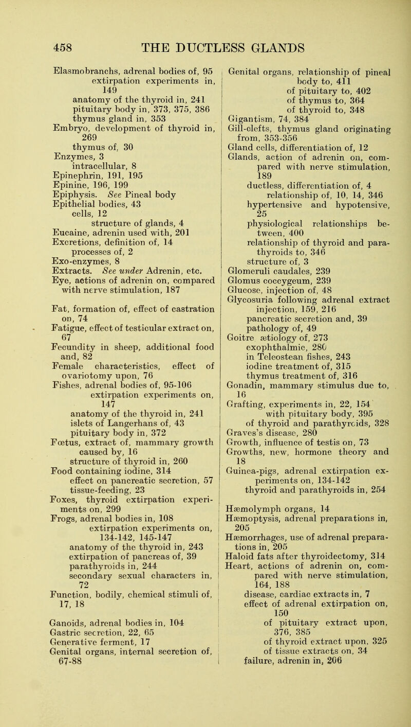 Elasmobranchs, adrenal bodies of, 95 extirpation experiments in, 149 anatomy of the thyroid in, 241 pituitary body in, 373, 375, 386 thymus gland in, 353 Embryo, development of thyroid in, 269 thymus of, 30 Enzymes, 3 intracellular, 8 Epinephrin, 191, 195 Epinine, 196, 199 Epiphysis. See Pineal body Epithelial bodies, 43 cells, 12 structure of glands, 4 Eucaine, adrenin used with, 201 Excretions, definition of, 14 processes of, 2 Exo-enzymes, 8 Extracts. See U7ider Adrenin, etc. Eye, actions of adrenin on, compared with nerve stimulation, 187 Fat, formation of, effect of castration on, 74 Fatigue, effect of testicular extract on, 67 Fecundity in sheep, additional food and, 82 Female characteristics, effect of ovariotomy upon, 76 Fishes, adrenal bodies of, 95-106 extirpation experiments on, 147 anatomy of the thyroid in, 241 islets of Langerhans of, 43 pituitary body in, 372 Foetus, extract of, mammary growth caused by, 16 structure of thyroid in, 260 Food containing iodine, 314 effect on pancreatic secretion, 57 tissue-feeding, 23 Foxes, thyroid extirpation experi- ments on, 299 Frogs, adrenal bodies in, 108 extirpation experiments on, 134-142, 145-147 anatomy of the thyroid in, 243 extirpation of pancreas of, 39 parathyroids in, 244 secondary sexual characters in, 72 Function, bodily, chemical stimuli of, 17, 18 Ganoids, adrenal bodies in, 104 Gastric secretion, 22, 65 Generative ferment, 17 Genital organs, internal secretion of, 67-88 I Genital organs, relationship of pineal body to, 411 of pituitary to, 402 of thymus to, 364 of thyroid to, 348 Gigantism, 74, 384 Gill-clefts, thymus gland originating from, 353-356 Gland cells, differentiation of, 12 Glands, action of adrenin on, com- pared with nerve stimulation, 189 ductless, differentiation of, 4 relationship of, 10, 14, 346 hypertensive and hypotensive, 25 physiological relationships be- tween, 400 relationship of thyroid and para- thyroids to, 346 structure of, 3 Glomeruli caudales, 239 Glomus coccygeum, 239 Glucose, injection of, 48 Glycosuria following adrenal extract injection, 159, 216 pancreatic secretion and, 39 pathology of, 49 Goitre a3tiology of, 273 exophthalmic, 280 in Teleostean fishes, 243 iodine treatment of, 315 thymus treatment of, 316 Gonadin, mammary stimulus due to. Grafting, experiments in, 22, 154 with pituitary body, 395 of thyroid and parathyroids, 328 Graves's disease, 280 Growth, influence of testis on, 73 Growths, new, hormone theory and 18 Guinea-pigs, adrenal extirpation ex- periments on, 134-142 thyroid and parathyroids in, 254 i Hsemolymph organs, 14 i Haemoptysis, adrenal preparations in, i 205 I Haemorrhages, use of adrenal prepara- I tions in, 205 j Haloid fats after thyroidectomy, 314 j Heart, actions of adrenin on, com- i pared with nerve stimulation, j 164, 188 disease, cardiac extracts in, 7 effect of adrenal extirpation on, 150 of pituitary extract upon, ; 376, 385 \ of thyroid extract upon, 325 : of tissue extracts on, 34 i failure, adrenin in, 206