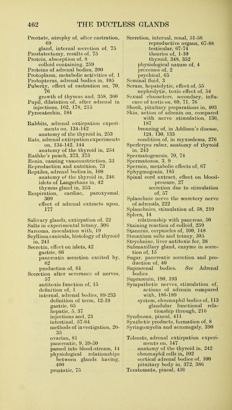 Prostate, atrophy of, after castration, 69 gland, internal secretion of, 75 Prostatectomy, results of, 75 Protein, absorption of, 8 colloid containing, 259 Proteins of adrenal bodies, 200 Protoplasm, metabolic activities of, 1 Protopterus, adrenal bodies in, 105 Puberty, effect of castration on, 70, 76 growth of thymus and, 358, 360 Pupil, dilatation of, after adrenal in injections, 162, 178, 215 Pyrocatechin, 184 Rabbits, adrenal extirpation experi- ments on, 134-142 anatomy of the thyroid in, 253 Rats, adrenal extirpation experiments on, 134-142, 144 anatomy of the thyroid in, 254 Rathke's pouch, 373, 375 Renin, causing vasoconstriction, 33 Reproduction and nutrition, 73 Reptiles, adrenal bodies in, 108 anatomy of the thyroid in, 246 islets of Langerhans in, 42 thymus gland in, 353 Respiration, cardiac, paroxysmal, 309 effect of adrenal extracts upon, 177 Salivary glands, extirpation of, 22 Salts in experimental tetany, 306 Sarcoma, inoculation with, 19 Scylliumcanicula, histology of thyroid in, 241 Secretin, effect on islets, 42 gastric, 66 pancreatic secretion excited by, 62 production of, 61 Secretion after severance of nerves, 57 antitoxic function of, 15 definition of, 1 internal, adrenal bodies, 89-233 definition of term, 12-19 gastric, 65 hepatic, 5, 37 injections and, 23 intestinal, 57-64 methods of investigation, 20- 35 ovarian, 81 pancreatic, 9, 39-50 passed into blood-stream, 14 siological relationships etween glands having, 400 prostatic, 75 Secretion, internal, renal, 51-56 reproductive organs, 67-88 testicular, 67-74 theories of, 1-10 thyroid, 348, 352 physiological nature of, 4 processes of, 2 psychical, 65 Seminal fluid, 3 Serum, hepatolytic, effect of, 55 nephrolytic, toxic effect of, 54 Sexual characters, secondary, influ- ence of testis on, 69, 71, 76 Shock, pituitary preparations in, 403 Skin, action of adrenin on, compared with nerve stimulation, 136, 187 bronzing of, in Addison's disease, 124, 130, 133 condition of, in myxoedema, 276 Sperlerpes ruber, anatomy of thyroid in, 243 Spermatogenesis, 70, 74 Spermatozoa, 3, 9 Spermin, metabolic effects of, 67 Sphygmogenin, 185 Spinal cord extract, effect on blood- pressure, 27 secretion due to stimulation of, 57 Splanchnic nerve the secretory nerve of adrenals, 222 Splanchnics, stimulation of, 58, 219 Spleen, 14 relationship with pancreas, 50 Staining reaction of colloid, 259 Stannius, corpuscles of, 100, 148 Strontium salts and tetany, 305 Strychnine, liver antitoxic for, 38 Submaxillary gland, enzyme in secre- tion of, 15 Sugar, pancreatic secretion and pro- duction of, 40 Suprarenal bodies. See Adrenal bodies Suprarenin, 190, 193 Sympathetic nerves, stimulation of, actions of adrenin compared with, 186-189 system, chromaphil bodies of, 113 glandular functional rela- tionship through, 216 Syndroma, pineal, 411 Synthetic products, formation of, 8 Syringomyelia and acromegaly, 390 Teleosts, adrenal extirpation experi- ments on, 147 anatomy of the thyroid in, 242 chromaphil cells in, 102 cortical adrenal bodies of, 100 pituitary body in, 372, 386 Teratomata, pineal, 410