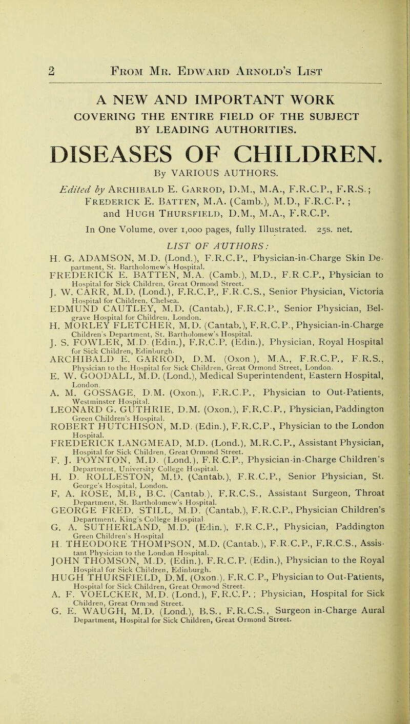 A NEW AND IMPORTANT WORK COVERING THE ENTIRE FIELD OF THE SUBJECT BY LEADING AUTHORITIES. DISEASES OF CHILDREN. By VARIOUS AUTHORS. Edited ^j/Archibald E. Garrod, D.M., M.A., F.R.C.P., F.R.S.; Frederick E. Batten, M.A. (Camb.), M.D., F.R.CP. ; and Hugh Thursfield, D.M., M.A., F.R.CP. In One Volume, over i,ooo pages, fully Illustrated. 25s. net. LIST OF AUTHORS: H. G. ADAMSON, M.D. (Lond.), F.R.CP., Physician-in-Charge Skin De- partment, St. Bartholomew's Hospital. FREDERICK E. BATTEN, M.A. (Camb.), M.D., F.R.CP., Physician to Hospital for Sick Children, Great Ormond Street. J. W. CARR, M.D. (Lond.), F.R.CP., F.R.C.S., Senior Physician, Victoria Hospital for Children, Chelsea. EDMUND CAUTLEY, M.D. (Cantab.), F.R.CP., Senior Physician, Bel- grave Hospital for Children, London. H. MORLEY FLETCHER, M.D. (Cantab.), F.R.CP., Physician-in-Charge Children's Department, St. Bartholomew's Hospital. J. S. FOWLER, M.D. (Edin.), F.R.CP. (Edin.), Physician, Royal Hospital for Sick Children, Edinburgh. ARCHIBALD E. GARROD, D.M. (Oxon ), M.A., F.R.CP., F.R.S., Physician to the Hospital for Sick Children, Great Ormond Street, London. E. W. GOODALL, M.D. (Lond.), Medical Superintendent, Eastern Hospital, London. A. M. GOSSAGE, D.M. (Oxon.), F.R.CP., Physician to Out-Patients, Westminster Hospital. LEONARD G. GUTHRIE, D.M. (Oxon.), F.R.CP., Physician, Paddington Green Children's Hospital. ROBERT HUTCHISON, M.D. (Edin.), F.R.CP., Physician to the London Hospital. FREDERICK LANGMEAD, M.D. (Lond.), M.R.C.P., Assistant Physician, Hospital for Sick Children, Great Ormond Street. F. J. POYNTON, M.D. (Lond.), F.R.CP., Physician-in-Charge Children's Department, University College Hospital. H. D. ROLLESTON, M.U. (Cantab.), F.R.CP., Senior Physician, St. George's Hospital, London. F= A. ROSE, M.B., B.C. (Cantab ), F.R.C.S., Assistant Surgeon, Throat Department, St. Bartholomew's Hospital. GEORGE FRED. STILL, M.D. (Cantab.), F.R.CP., Physician Children's Department, King's College Hospital. G. A. SUTHERLAND, M.D. (Edin.), F.R.CP., Physician, Paddington Green Children's Hospital H. THEODORE THOMPSON, M.D. (Cantab.), F.R.CP., F.R.CS.. Assis- tant Physician to the London Hospital. JOHN THOMSON, M.D. (Edin.), F.R.CP. (Edin.), Physician to the Royal Hospital for Sick Children, Edinburgh. HUGH THURSFIELD, D.M. (Oxon.), F.R.CP., Physician to Out-Patients, Hospital for Sick Children, Great Ormond Street. A. F. VOELCKER, M.D. (Lond.), F.R.CP. ; Physician, Hospital for Sick Children, Great Ormond Street. G. E. WAUGH, M.D. (Lond.), B.S., F.R.C.S., Surgeon in-Charge Aural Department, Hospital for Sick Children, Great Ormond Street.