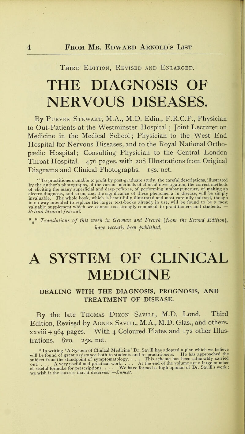 Third Edition, Revised and Enlarged. THE DIAGNOSIS OF NERVOUS DISEASES. By PuRVES Stewart, M.A., M.D. Edin., F.R.C.P., Physician to Out-Patients at the Westminster Hospital; Joint Lecturer on Medicine in the Medical School; Physician to the West End Hospital for Nervous Diseases, and to the Royal National Ortho- paedic Hospital; Consulting Physician to the Central London Throat Hospital. 476 pages, with 208 Illustrations from Original Diagrams and Clinical Photographs. 15s. net.  To practitioners unable to profit by post-graduate study, the careful descriptions, illustrated by the author's photographs, of the various methods of clinical investigation, the correct methods of eliciting the many superficial and deep reflexes, of performing lumbar puncture, of making an electro-diagnosis, and so on, and the significance of these phenomei a in disease, will be simply invaluable. The whole book, which is beautifully illustrated and most carefully indexed, though in no way intended to replace the larger text-books already in use, will be found to be a most valuable supplement which we cannot too strongly commend to practitioners and students.— British Medical Journal. * ^ Translations of this work in Get man and French {from the Second Edition), have recently been published. A SYSTEM OF CLINICAL MEDICINE DEALING WITH THE DIAGNOSIS, PROGNOSIS, AND TREATMENT OF DISEASE. By the late Thomas Dixon Savill, M.D. Lond. Third Edition, Revised by Agnes Savill, M.A., M.D. Glas., and others. xxviii + 964 pages. With 4 Coloured Plates and 172 other Illus- trations. 8vo. 25s. net.  In writing ' A System of Clinical Medicine' Dr. Savill has adopted a plan which we believe will be found of great assistance both to students and to practitioners. He has approached the subject from the standpoint of symptomatology. . . . This schtme has been admirably carried out. . . . A very useful and practical work. . , . At the end of the volume are a large nuniber of useful formulae for prescriptions. . . . We have formed a high opinion of Dr. Savill's work; we wish it the success that it deserves.—Zaw^/.