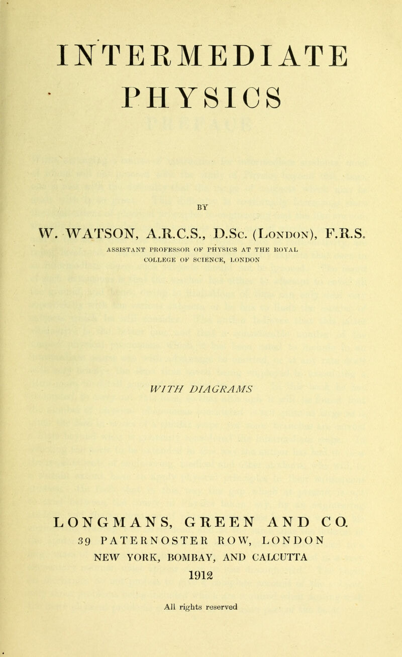 PHYSICS BY W. WATSON, A.R.C.S., D.Sc. (London), F.R.S. ASSISTANT PROFESSOR OF PHYSICS AT THE ROYAL COLLEGE OF SCIENCE, LONDON WITH DIAGRAMS LONGMANS, GREEN AND CO. 39 PATERNOSTER ROW, LONDON NEW YORK, BOMBAY, AND CALCUTTA 1912 All rights reserved