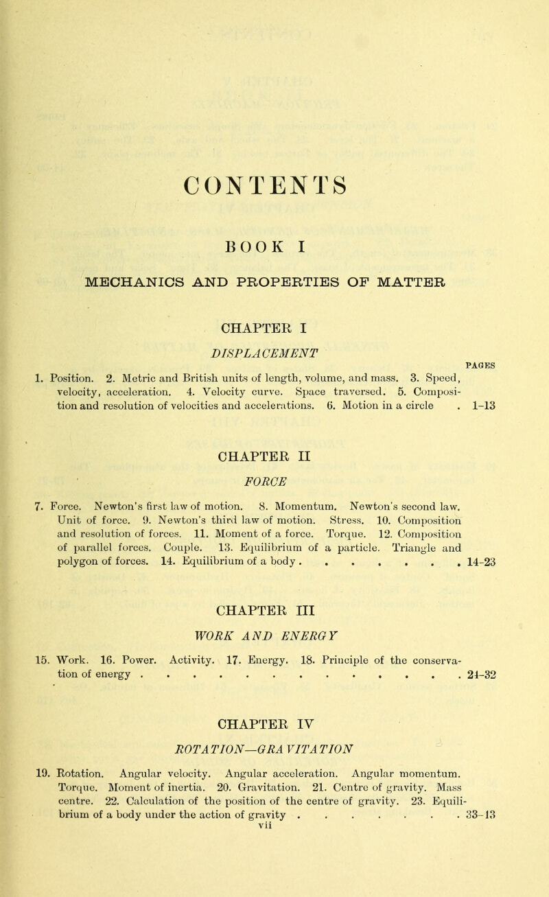 CONTENTS BOOK I MECHANICS AND PROPERTIES OF MATTER CHAPTER I DISPLACEMENT PAGES 1. Position. 2. Metric and British units of length, volume, and mass. 3. Speed, velocity, acceleration. 4. Velocity curve. Space traversed. 5. Composi- tion and resolution of velocities and accelerations. 6. Motion in a circle . 1-13 CHAPTER II FORCE 7. Force. Newton's first law of motion. 8. Momentum. Newton's second law. Unit of force. 9. Newton's third law of motion. Stress. 10. Composition and resolution of forces. 11. Moment of a force. Torque. 12. Composition of parallel forces. Couple. 13. Equilibrium of a particle. Triangle and polygon of forces. 14. Equilibrium of a body 14-23 CHAPTER III WORK AND ENERGY 15. Work. 16. Power. Activity. 17. Energy. 18. Principle of the conserva- tion of energy 24-32 CHAPTER IV ROTA TION—GRA VITA TION 19. Rotation. Angular velocity. Angular acceleration. Angular momentum. Torque. INIoment of inertia. 20. Gravitation. 21. Centre of gravity. Mass centre. 22. Calculation of the position of the centre of gravity. 23. Equili- brium of a body under the action of gravity 33-13