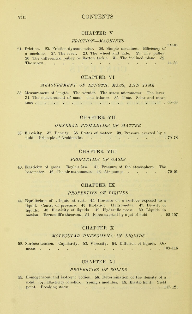 CHAPTER V FRICTION—MA CHINES PAGES 24. Friction. 2o. Friction-dynamometer. 26. Simple machines. Efficiency of a machine. 27. The lever. 23. The wheel and axle. 29. The pulley. 30. The differential pulley or Barton tackle. 31. The inclined plane. 32. The screw 44-59 CHAPTER VI MEASUREMENT OF LENGTH, MASS, AND TIME 33. Measurement of length. The vernier. The screw micrometer. The lever. 34. The measurement of mass. The balance. 35. Time. Solar and mean time GO-69 CHAPTER VII GENERAL PROPERTIES OF MATTER 36. Elasticity, 37. Densit}'-. 38. States of matter. 39. Pressure exerted by a fluid. Principle of Archimedes 70-78 CHAPTER VIII PROPERTIES OF GASES 40. Elasticity of gases. Boyle's law. 41. Pressure of the atmosphere. The barometer. 42. The air manometer. 43. Air-pumps 79-91 CHAPTER IX PROPERTIES OF LIQUIDS 44. Equilibrium of a liquid at rest. 45. Pressure on a surface exposed to a liquid. Centre of pressure. 46. FlotatioTi. Hydrometer. 47. Density of liquids. 48. Elasticity of liquids. 49. Hydraulic press. 50. Liquids in motion. Bernouilli's theorem. 51. Force exerted by a jet of fluid . . 92-107 CHAPTER X MOLECULAR PHENOMENA IN LIQUIDS 52. Surface tension. Capillarity. 53. Viscosity. 54. Diffusion of liquids. Os- mosis 103-116 CHAPTER XI PROPERTIES OF SOLIDS 55. Homogeneous and isotropic bodies. 56. Determination of the density of a solid. 57. Elasticity of solid>?. Young's modulus. 58. Elastic limit. Yield point. Breaking stress .......... 117-121