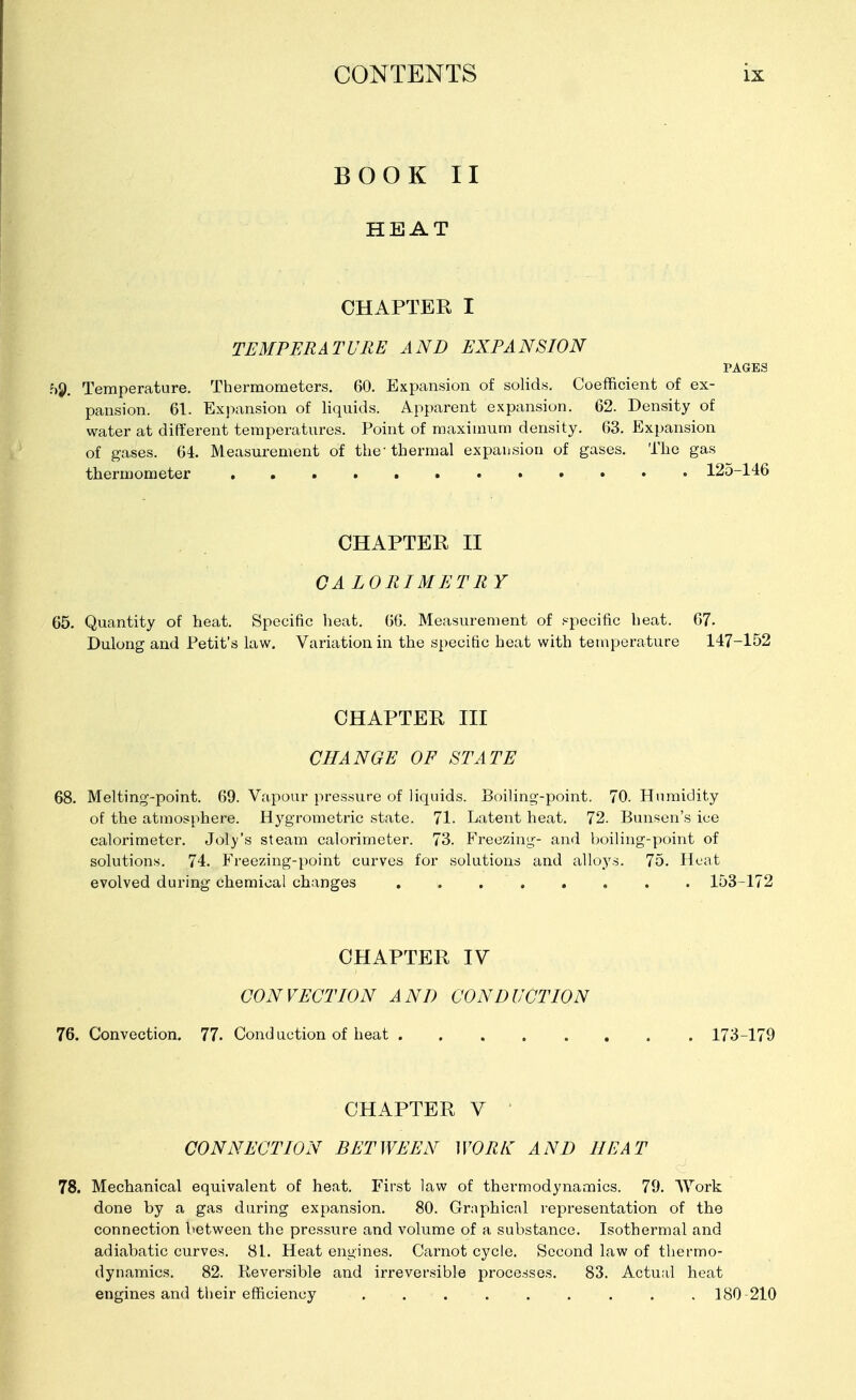 BOOK II HEAT CHAPTER I TEMPERATURE AND EXPANSION PAGES Temperature. Thermometers. 60. Expansion of solids. Coefficient of ex- pansion. 61. Expansion of liquids. Apparent expansion. 62. Density of water at different temperatures. Point of maximum density. 63. Expansion of gases. 64. Measurement of the thermal expansion of gases. The gas thermometer 125-146 CHAPTER II GALORIMETRY 65. Quantity of heat. Specific heat. 60. Measurement of specific heat. 67. Dulong and Petit's law. Variation in the specific heat with temperature 147-152 CHAPTER III CHANGE OF STATE 68. Melting-point. 69. Vapour pressure of liquids. Boiling-point. 70. Humidity of the atmosphere. Hygrometric state. 71. Latent heat. 72. Bunsen's ice calorimeter. Joly's steam calorimeter. 73. Freezing- and boiling-point of solutions. 74. Freezing-point curves for solutions and alloys. 75. Heat evolved during chemical changes 153-172 CHAPTER IV CONVECTION AND CONDUCTION 76. Convection. 77. Conduction of heat 173-179 CHAPTER V CONNECTION BETWEEN WORK AND HEAT 78. Mechanical equivalent of heat. First law of thermodynamics. 79. Work done by a gas during expansion. 80. Graphical representation of the connection between the pressure and volume of a substance. Isothermal and adiabatic curves. 81. Heat engines. Carnot cycle. Second law of thermo- dynamics. 82. Reversible and irreversible processes. 83. Actual heat engines and their efficiency ......... 180-210