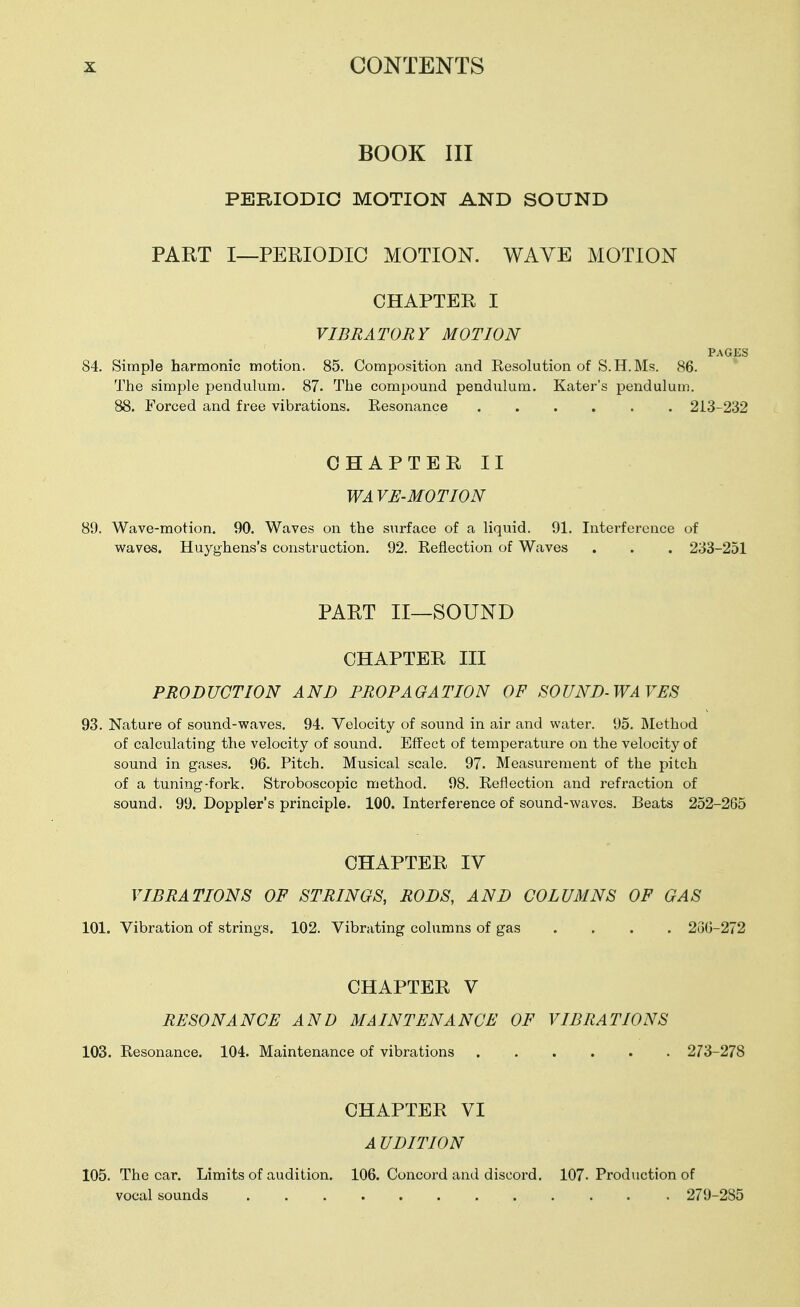 BOOK III PERIODIC MOTION AND SOUND PART I—PERIODIC MOTION. WAVE MOTION CHAPTER I VIBRATORY MOTION PAGES 84. Simple harmonic motion. 85. Composition and Resolution of S.H.Ms. 86. The simple pendulum. 87. The compound pendulum. Kater's pendulum. 88. Forced and free vibrations. Resonance 213-232 CHAPTER II WA VE-MOTION 89. Wave-motion. 90. Waves on the surface of a liquid. 91. Interference of waves. Huyghens's construction, 92. Reflection of Waves . . . 233-251 PART II—SOUND CHAPTER III PRODUCTION AND PROPAGATION OF SOUND-WAVES 93. Nature of sound-vfaves. 94. Velocity of sound in air and water. 95. Method of calculating the velocity of sound. Effect of temperature on the velocity of sound in gases. 96. Pitch. Musical scale. 97. Measurement of the pitch of a tuning-fork. Stroboscopic method. 98. Reflection and refraction of sound. 99. Doppler's principle. 100. Interference of sound-waves. Beats 252-265 CHAPTER IV VIBRATIONS OF STRINGS, RODS, AND COLUMNS OF GAS 101. Vibration of strings. 102. Vibrating columns of gas .... 2(30-272 CHAPTER V RESONANCE AND MAINTENANCE OF VIBRATIONS 103. Resonance. 104. Maintenance of vibrations 273-278 CHAPTER VI A UDITION 105. The car. Limits of audition. 106. Concord and discord, 107. Production of vocal sounds . . 279-285