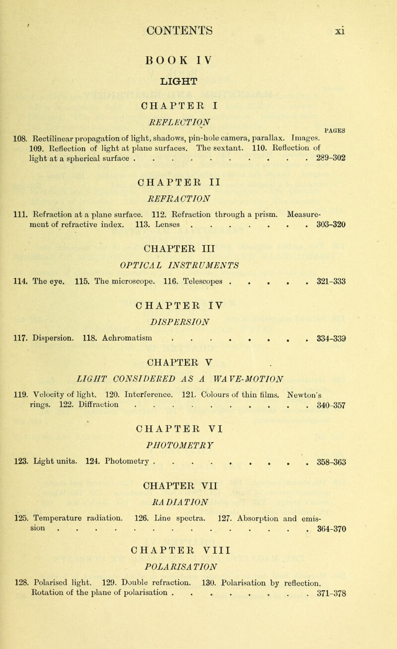 BOOK IV LIGHT CHAPTER I REFLECTION PAGES 108. Kectilinear propagation of light, shadows, pin-hole camera, parallax. Images. 109. Reflection of light at plane surfaces. The sextant. 110. Reflection of light at a spherical surface 289-302 CHAPTER II REFRACTION 111. Refraction at a plane surface. 112. Refraction through a prism. Measure- ment of refractive index. 113. Lenses ....... 303-320 CHAPTER III OPTICAL INSTRUMENTS 114. The eye. 115. The microscope. 116. Telescopes 321-333 CHAPTER IV DISPERSION 117. Dispersion. 118. Achromatism 334-339 CHAPTER V LIGHT CONSIDERED AS A WAVE-MOTION 119. Velocity of light, 120. Interference, 121. Colours of thin films. Newton's rings. 122. Diffraction 340-357 CHAPTER VI PHOTOMETRY 123. Light units. 124. Photometry 358-363 CHAPTER VII RADIATION 125. Temperature radiation. 126. Line spectra. 127. Absorption and emis- sion 364-370 CHAPTER VIII POLARISATION 128. Polarised light. 129. Double refraction. 130. Polarisation by reflection. Rotation of the plane of polarisation 371-378