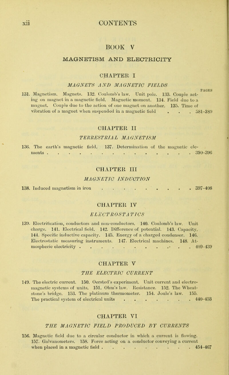 BOOK V MAGNETISM AND ELECTRICITY CHAPTER I MAGNETS AND MAGNETIC FIELDS PAGES 131. Magnetism. Magnets. 132. Coulomb's law. Unit i^ole. 1.33. Couple act- ing on magnet in a magnetic field. Magnetic moment. 134. Field due to a magnet. Couple due to the action of one magnet on another. 135. Time of vibration of a magnet when suspended in a magnetic held . . . o81-38'.) CHAPTER II TERRESTRIAL MAGNETISM 136. The earth's magnetic field. 137. Determination of the magnetic ele- ments 390-390 CHAPTER III MAGNETIC INDUCTION 138. Induced magnetism in iron 397-408 CHAPTER IV ELECTROSTATICS 139. Electrification, conductors and non-conductors. 140. Coulomb's law. Unit charge. 141. Electrical field, 142. Difference of potential. 143. Capacit}'. 144. Specific inductive capacity. 145. Energy of a charged condenser. 146. Electrostatic measuring instruments. 147. Electrical machines. 148. At- mospheric electricity . . . . . . . . .• . . 409-4.39 CHAPTER V THE ELECTRIC CURRENT 149. The electric current. 150. Oersted's experiment. Unit current and electro- magnetic systems of units. 151, Ohm's law. Kesistance. 152. The Wheat- stone's bridge. 153. The platinum thermometer. 154. Joule's law. 1.55. The practical system of electrical units 440-453 CHAPTER VI THE MAGNETIC FIELD PRODUCED BY CURRENTS 156. Magnetic field due to a circular conductor in which a current is flowing. 157- Galvanometers. 158. Force acting on a conductor conveying a current when placed in a magnetic field 454-467