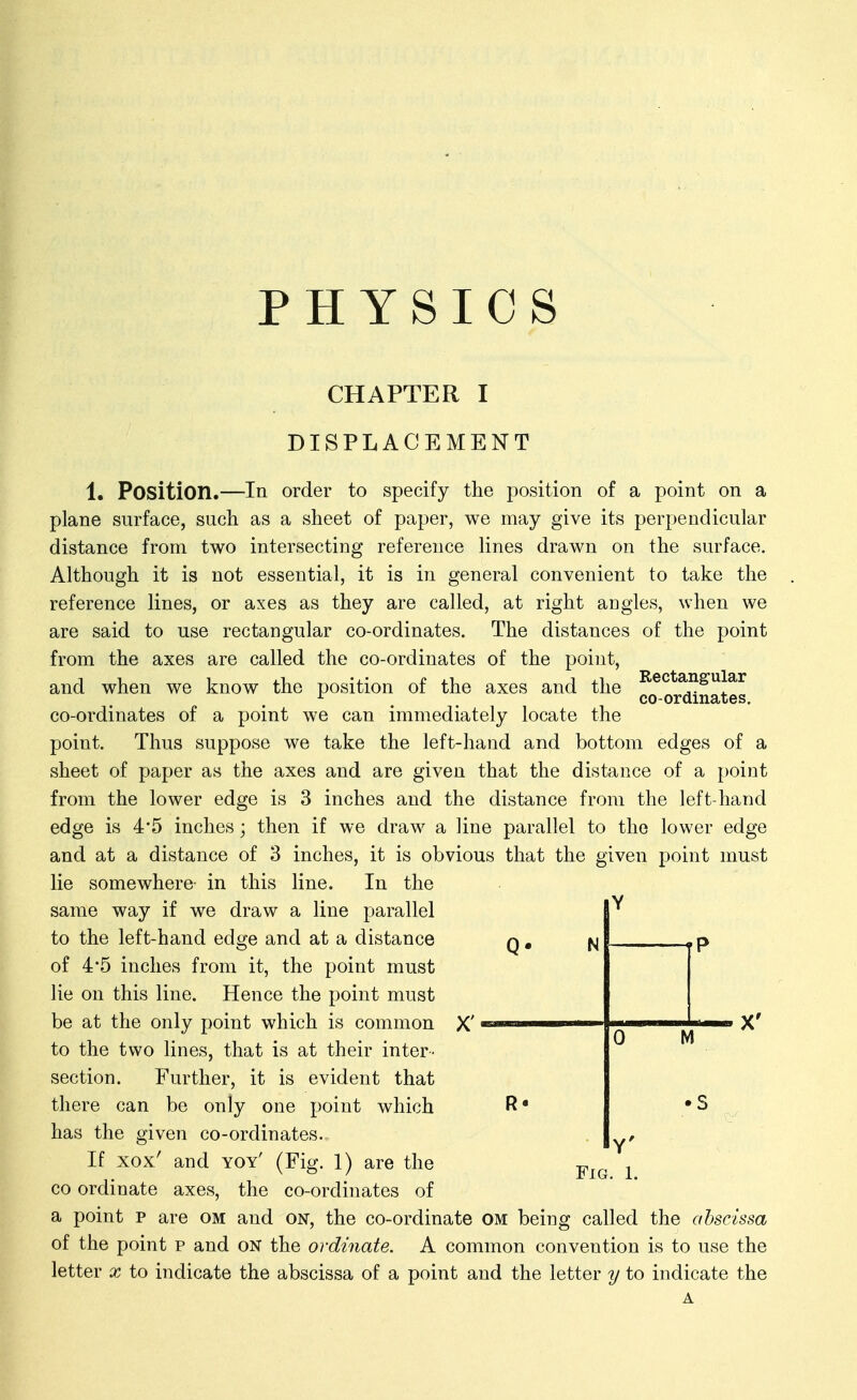 PHYSICS CHAPTER I DISPLACEMENT 1. Position.—In order to specify the position of a point on a plane surface, such as a sheet of paper, we may give its perpendicular distance from two intersecting reference lines drawn on the surface. Although it is not essential, it is in general convenient to take the reference lines, or axes as they are called, at right angles, when we are said to use rectangular co-ordinates. The distances of the point from the axes are called the co-ordinates of the point, and when we know the position of the axes and the or^nates co-ordinates of a point we can immediately locate the point. Thus suppose we take the left-hand and bottom edges of a sheet of paper as the axes and are given that the distance of a point from the lower edge is 3 inches and the distance from the left-hand edge is 4*5 inches; then if we draw a line parallel to the lower edge and at a distance of 3 inches, it is obvious that the given j^oint must lie somewhere- in this line. In the same way if we draw a line parallel to the left-hand edge and at a distance q , of 45 inches from it, the point must lie on this line. Hence the point must be at the only point which is common X' | ^ j.' X' to the two lines, that is at their inter- section. Further, it is evident that there can be only one point which R* has the given co-ordinates. If xox' and yoy' (Fig. 1) are the CO ordinate axes, the co-ordinates of a point p are cm and on, the co-ordinate om being called the abscissa of the point p and on the ordinate. A common convention is to use the letter x to indicate the abscissa of a point and the letter y to indicate the A N Y'