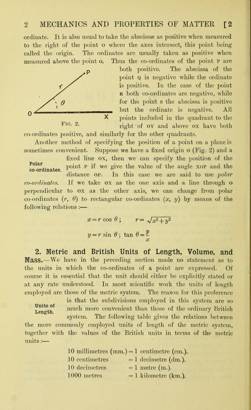 ordinate. It is also usual to take the abscissae as positive when measured to the right of the point o where the axes intersect, this point being called the origin. The ordinates are usually taken as positive when measured above the point o. Thus the co-ordinates of the point p are both positive. The abscissa of the point Q is negative while the ordinate is positive. In the case of the point R both co-ordinates are negative, while for the point s the abscissa is positive but the ordinate is negative. All points included in the quadrant to the ^- right' of OY and above ox have both co-ordinates positive, and similarly for the other quadrants. Another method of specifying the position of a point on a plane is sometimes convenient. Suppose we have a fixed origin o (Fig. 2) and a fixed line ox, then we can specify the position of the Polar point p if we eive the value of the angle xop and the co-ordinates. ^ . ^ . ° distance op. In this case we are said to use polar co-ordi7iates. If we take ox as the one axis and a line through o perpendicular to ox as the other axis, we can change from polar co-ordinates (r, 6) to rectangular co-ordinates (a?, y) by means of the following relations :— x = r cos 9\ r= J^^^ y = r sin 6 \ tan ^ = - X 2. Metric and British Units of Lengfth, Volume, and Mass.—We have in the preceding section made no statement as to the units in which the co-ordinates of a point are expressed. Of course it is essential that the unit should either be explicitly stated or at any rate understood. In most scientific work the units of length employed are those of the metric system. The reason for this preference is that the subdivisions employed in this system are so Units of i^;iuch more convenient than those of the ordinary British Length. . . system. The following table gives the relations between the more commonly employed units of length of the metric system, together with the values of the British units in terms of the metric units :— 10 millimetres (mm.) = l centimetre (cm.). , 10 centimetres = 1 decimetre (dm.). 10 decimetres = 1 metre (m.). 1000 metres = 1 kilometre (km.).