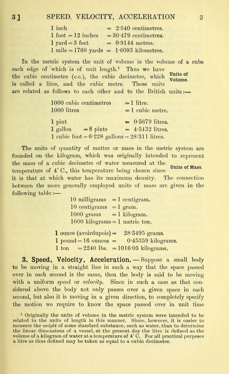 1 inch = 2-540 centimetres. 1 foot = 12 inches = 30479 centimetres. lyard = 3feet = 0-9144 metres. 1 mile = 1760 yards = 1-6093 kilometres. In the metric system the unit of volume is the volume of a cube each edge of which is of unit length.^ Thus we have the cubic centimetre (c.c), the cubic decimetre, which IJ^^*^ °^ ^ ' Volume, is called a litre, and the cubic metre. These units are related as follows to each other and to the British units:— 1000 cubic centimetres = 1 litre. 1000 litres = 1 cubic metre. 1 pint = 0-5679 litres. 1 gallon =8 pints = 4-5432 litres. 1 cubic foot = 6-228 gallons = 28-311 litres. The units of quantity of matter or mass in the metric system are founded on the kilogram, which was originally intended to represent the mass of a cubic decimetre of water measured at the temperature of 4° C, this temperature being chosen since it is that at which water has its maximum density. The connection between the more generally employed units of mass are given in the following table:— 10 milligrams = 1 centigram. 10 centigrams = 1 gram. 1000 grams = 1 kilogram. 1000 kilograms =1 metric ton. 1 ounce (avoirdupois) = 28-3495 grams. 1 pound =16 ounces = 0-45359 kilograms. 1 ton = 2240 lbs. = 1016-05 kilograms. 3. Speed, Velocity, Acceleration. — Suppose a small body to be moving in a straight line in such a way that the space passed over in each second is the same, then the body is said to be moving with a uniform speed or velocity. Since in such a case as that con- sidered above the body not only passes over a given space in each second, but also it is moving in a given direction, to completely specify the motion we require to know the space passed over in unit time ^ Originally the units of volume in the metric system were intended to be related to the units of length in this manner. Since, however, it is easier to measure the tveight of some standard substance, such as water, than to determine the linear dimensions of a vessel, at the present day the litre is defined as the volume of a kilogram of water at a temperature of 4° C. For all practical purposes a litre as thus defined may be taken as equal to a cubic decimetre.