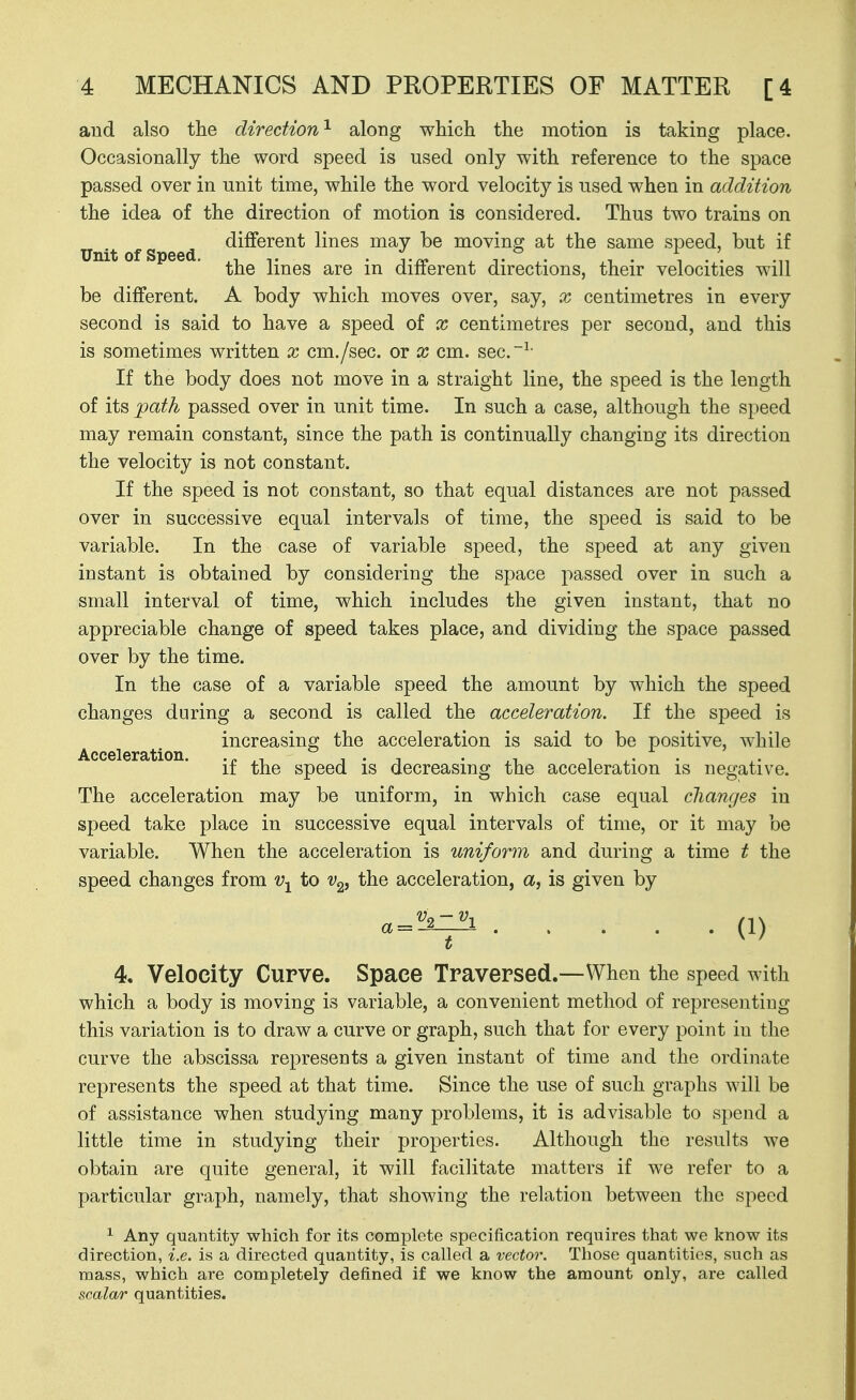 aud also the direction'^ along which the motion is taking place. Occasionally the word speed is used only wdth reference to the space passed over in unit time, while the word velocity is used when in addition the idea of the direction of motion is considered. Thus two trains on Un't of S eed ^i^®^^^^ lines may be moving at the same speed, but if the lines are in different directions, their velocities will be different. A body which moves over, say, x centimetres in every second is said to have a speed of x centimetres per second, and this is sometimes written x cm./sec. or x cm. sec.~^- If the body does not move in a straight line, the speed is the length of its path passed over in unit time. In such a case, although the speed may remain constant, since the path is continually changing its direction the velocity is not constant. If the speed is not constant, so that equal distances are not passed over in successive equal intervals of time, the speed is said to be variable. In the case of variable speed, the speed at any given instant is obtained by considering the space passed over in such a small interval of time, which includes the given instant, that no appreciable change of speed takes place, and dividing the space passed over by the time. In the case of a variable speed the amount by which the speed changes during a second is called the acceleration. If the speed is Accelerat'on i^^^reasing the acceleration is said to be positive, while if the speed is decreasing the acceleration is negative. The acceleration may be uniform, in which case equal changes in speed take place in successive equal intervals of time, or it may be variable. When the acceleration is uniform and during a time t the speed changes from v-^ to Vg, the acceleration, a, is given by a = ^ (1) 4. Velocity Curve. Space Traversed.—When the speed with which a body is moving is variable, a convenient method of representing this variation is to draw a curve or graph, such that for every point in the curve the abscissa represents a given instant of time and the ordinate represents the speed at that time. Since the use of such graphs will be of assistance when studying many problems, it is advisable to spend a little time in studying their properties. Although the results we obtain are quite general, it will facilitate matters if we refer to a particular graph, namely, that showing the relation between the speed ^ Any quantity which for its complete specification requires that we know its direction, i.e. is a directed quantity, is called a vector. Those quantities, such as mass, which are completely defined if we know the amount only, are called scalar quantities.