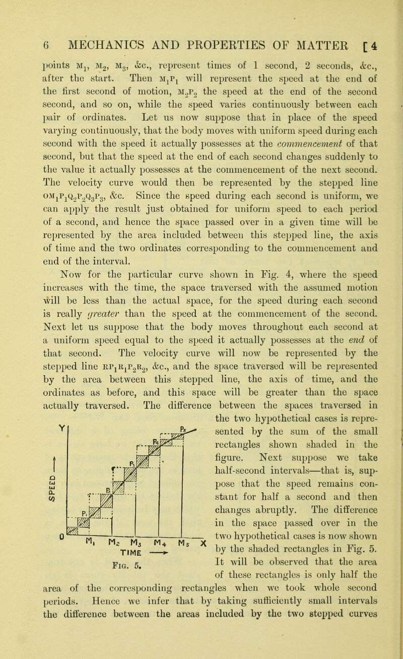 l^oints Mp M2 M3, &c., represent times of 1 second, 2 seconds, &c., after the start. Then m^p^ will represent the speed at the end of the first second of motion, m.,Po the speed at the end of the second second, and so on, while the speed varies continuously between each pair of ordinates. Let us now suppose that in place of the speed varying continuously, that the body moves with uniform speed during each second with the speed it actually j^ossesses at the commencement of that second, but that the speed at the end of each second changes suddenly to the value it actually possesses at the commencement of the next second. The velocity curve would then be represented by the stepped line OM^PjQ2T*2%^3» Since the speed during each second is uniform, we can apply the result just obtained for uniform speed to each period of a second, and hence the space passed over in a given time will be represented by the area included between this stepped line, the axis of time and the two ordinates corresponding to the commencement and end of the interval. Now for the particular curve shown in Fig. 4, where the speed increases with the time, the space traversed with the assumed motion ^ill be less than the actual space, for the speed during each second is really (jreater than the speed at the commencement of the second. Next let us suppose that the body moves throughout each second at a uniform speed equal to the speed it actually possesses at the end of that second. The velocity curve will now be represented by the stepped line eP]^Rj^P2R2, &c., and the space traversed will be represented by the area between this stepped line, the axis of time, and the ordinates as before, and this space will be greater than the space actually traversed. The difference between the spaces traversed in the two hypothetical cases is repre- sented by the sum of the small rectangles shown shaded in the figure. Next suppose we take half-second intervals—that is, sup- pose that the S2)eed remains con- stant for half a second and then changes abruptly. The difference in the space passed over in the two hypothetical cases is now shown by the shaded rectangles in Fig. 5. It will be observed that the area of these rectangles is only half the area of the corresponding rectangles when we took whole second periods. Hence we infer that by taking sufficiently small intervals the difference between the areas included by the two stepped curves TIME