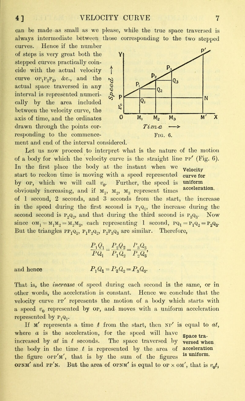 can be made as small as we please, while the true space traversed is always intermediate between those corresponding to the two stepped curves. Hence if the number of steps is very great both the stepped curves practically coin- cide with the actual velocity curve oPjPgPg, &c., and the actual space traversed in any interval is represented numeri- cally by the area included between the velocity curve, the axis of time, and the ordinates drawn through the points cor- responding to the commence- ment and end of the interval considered. Let us now proceed to interpret what is the nature of the motion of a body for which the velocity curve is the straight line pp' (Fig. 6). In the first place the body at the instant when we ygiQ(.i^y. start to reckon time is moving with a speed represented curve for by OP, which we will call Vq. Further, the speed is uniform obviously increasing, and if M^, M^, Mg represent times of 1 second, 2 seconds, and 3 seconds from the start, the increase in the sp6ed during the first second is p^q^ the increase during the second second is P2Q2, and that during the third second is P3Q3. Now since om^ ^ MjM2 = M^Mg, each representing 1 second, pq^ = p^q^ = PgQg. But the triangles pp^Qi, ^iP2^2^ Vs^s similar. Therefore, acceleration. and hence P^i ^1^2 FM^' That is, the increase of speed during each second is the same, or in other words, the acceleration is constant. Hence we conclude that the velocity curve pp' represents the motion of a body which starts with a speed Vq represented by op, and moves with a uniform acceleration represented by p^q^. If m' represents a time t from the start, then np' is equal to at, where a is the acceleration, for the speed will have ^^^^^ ^^.^ increased by at in t seconds. The space traversed by versed when the body in the time t is represented by the area of acceleration the figure opp'm', that is by the sum of the figures is uniform. opnm' and pp'n. But the area of opnm' is equal to op x om', that is 7;^^,