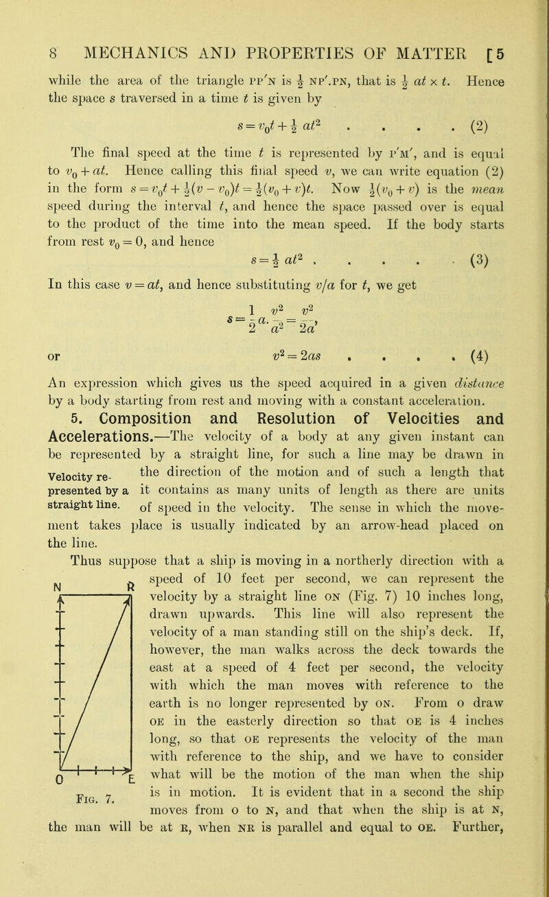 while the area of the triangle pp'n is J np'.pn, that is J at x t. Hence the space s traversed in a time t is given by (2) The final speed at the time t is represented by p'm', and is equal to VQ-\-at. Hence calling this final speed v, Ave can write equation (2) in the form s^v^f + 12^'^ - Vf^)t = h{vQ + v)t. Now 1{vq-\-v) is the mean speed during the interval t, and hence the space passed over is equal to the product of the time into the mean speed. If the body starts from rest Vn = 0, and hence s = \ af^ , In this case v = at, and hence substituting v/a for t, we get (3) 1 v' 2 a 2a or v'^ = 2as An expression which gives us the speed acquired in a given distance by a body starting from rest and moving with a constant acceleration. 5. Composition and Resolution of Velocities and Accelerations.—The velocity of a body at any given instant can be represented by a straight line, for such a line may be drawn in Velocity re- direction of the motion and of such a length that presented by a it contains as many units of length as there are units straight line. Qf speed in the velocity. The sense in which the move- ment takes place is usually indicated by an arrow-head placed on the line. Thus suppose that a ship is moving in a northerly direction with a speed of 10 feet per second, we can represent the velocity by a straight line on (Fig. 7) 10 inches long, drawn upwards. This line will also represent the velocity of a man standing still on the ship's deck. If, however, the man walks across the deck towards the east at a speed of 4 feet per second, the velocity with which the man moves with reference to the earth is no longer represented by on. From o draw OE in the easterly direction so that oe is 4 inches long, so that oe represents the velocity of the man with reference to the ship, and we have to consider what will be the motion of the man when the ship is in motion. It is evident that in a second the ship moves from o to N, and that when the ship is at n, the man will be at R, when nr is parallel and equal to oe. Further,