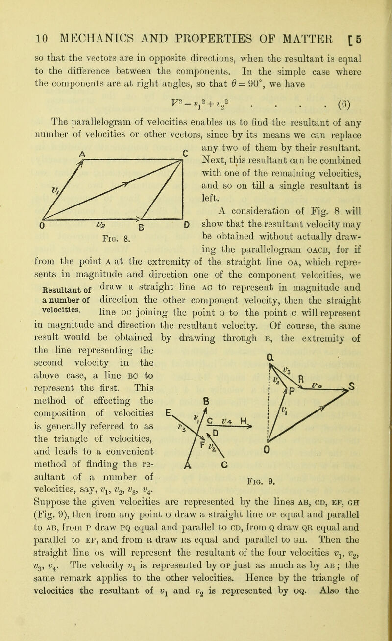 so that the vectors are iii opposite directions, when the resultant is equal to the difference between the components. In the simple case where the components are at right angles, so that 9 = 90°, we have F2 The parallelogram of velocities enables us to find the resultant of any number of velocities or other vectors, since by its means we can replace any two of them by their resultant. Next, this resultant can be combined with one of the remaining velocities, and so on till a single resultant is left. A consideration of Fig. 8 will show that the resultant velocity may be obtained without actually draw- ing the parallelogram oacb, for if from the point a at the extremity of the straight line oa, which repre- sents in magnitude and direction one of the component velocities, we Resultant of ^^^w a straight line AC to represent in magnitude and a number of direction the other comi)onent velocity, then the straight line 00 joining the point o to the point c will represent velocity, through velocities. in magnitude and direction the resultant by drawing Of course, the same B, the extremity of a result would be obtained the line representing the second velocity in the above case, a line BO to represent the first. This method of effecting the composition of velocities is generally referred to as the triangle of velocities, and leads to a convenient method of finding the re- sultant of a number of velocities, say, v^, v^, v^. Suppose the given velocities are represented by the lines ab, cd, ef, gh (Fig. 9), then from any point o draw a straight line op equal and parallel to AB, from p draw pq equal and parallel to CD, from q draw qr equal and parallel to ef, and from r draw rs equal and parallel to gh. Then the straight line os will represent the resultant of the four velocities v-^, Vq, v^. The velocity is represented by op just as much as by ab ; the same remark applies to the other velocities. Hence by the triangle of velocities the resultant of and is represented by oq. Also the