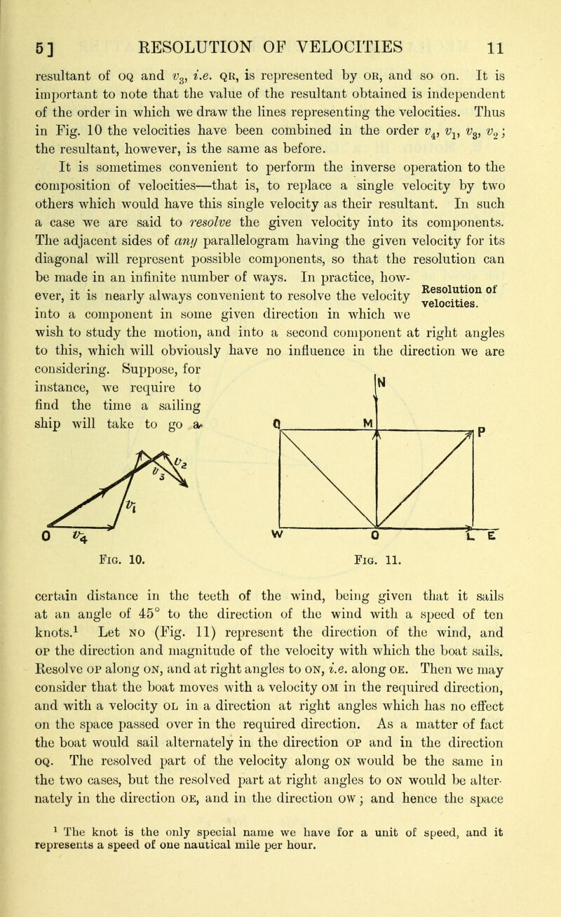 resultant of OQ and v^, i.e. qr, is represented by or, and so on. It is important to note that the value of the resultant obtained is independent of the order in which we draw the lines representing the velocities. Thus in Fig. 10 the velocities have been combined in the order v^, v-^^ v^, v^; the resultant, however, is the same as before. It is sometimes convenient to perform the inverse operation to the composition of velocities—that is, to replace a single velocity by two others which would have this single velocity as their resultant. In such a case we are said to resolve the given velocity into its components. The adjacent sides of any parallelogram having the given velocity for its diagonal will represent possible components, so that the resolution can be made in an infinite number of ways. In practice, how- ever, it is nearly always convenient to resolve the velocity ®^ ' . . .... velocities. into a component in some given direction in which we wish to study the motion, and into a second component at right angles to this, which will obviously have no influence in the direction we are considering. Suppose, for instance, we require to find the time a sailing ship will take to go 0. ^ Fig. 10. certain distance in the teeth of the wind, being given that it sails at an angle of 45° to the direction of the wind with a speed of ten knots.^ Let no (Fig. 11) represent the direction of the wind, and OP the direction and magnitude of the velocity with which the boat sails. Resolve op along on, and at right angles to on, i.e. along oe. Then we may consider that the boat moves with a velocity om in the required direction, and with a velocity ol in a direction at right angles which has no effect on the space passed over in the required direction. As a matter of fact the boat would sail alternately in the direction op and in the direction OQ. The resolved part of the velocity along on would be the same in the two cases, but the resolved part at right angles to on would be alter- nately in the direction OE, and in the direction ow; and hence the space ^ The knot is the only special name we have for a unit of speed, and it represents a speed of oue nautical mile per hour.