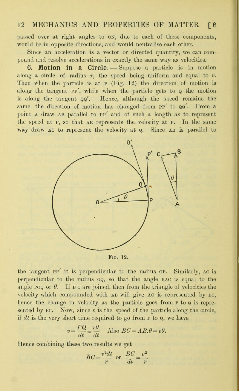 passed over at right angles to on, due to each of these components, would be in opposite directions, and Avould neutralise each other. Since an acceleration is a vector or directed quantity, we can com- pound and resolve accelerations in exactly the same way as velocities. 6. Motion in a Circle. — Suppose a particle is in motion along a circle of radius r, the speed being uniform and equal to v. Then when the particle is at p (Fig. 12) the direction of motion is along the tangent pp', while when the particle gets to Q the motion is along the tangent qq'. Hence, although the speed remains the same, the direction of motion has changed from pp^ to qq'. From a point A draw ab parallel to pp' and of such a length as to represent the speed at p, so that ab represents the velocity at p. In the same >vay draw AC to represent the velocity at q. Since ab is parallel to Fig. 12. the tangent pp' it is perpendicular to the radius oP. Similarly, ac is perpendicular to the radius oq, so that the angle bag is equal to the angle poq or 6. If b c are joined, then from the triangle of velocities the velocity which compounded with ab will give AC is represented by bc, hence the change in velocity as the particle goes from p to q is rejjre- sented by bc. Now, since v is the speed of the particle along the circle, if dt is the very short time required to go from p to Q, we have v^^^^T^. Also BG=^AB.6 = vd. dt dt Hence combining these two results we get „^ vHt BC