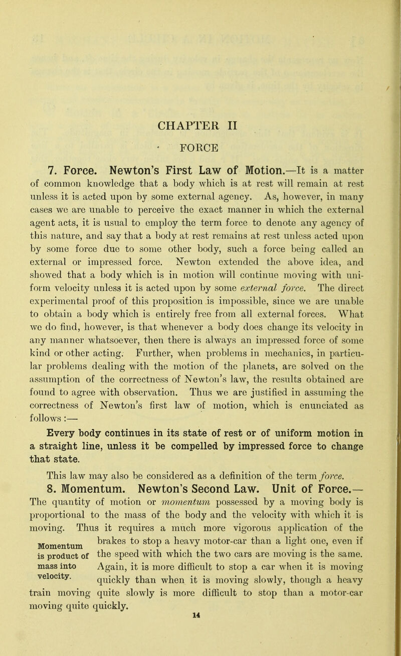 CHAPTER II FORCE 7. Force. Newton's First Law of Motion.—It is a matter of common knowledge that a body which is at rest will remain at rest unless it is acted upon by some external agency. As, however, in many cases we are unable to perceive the exact manner in which the external agent acts, it is usual to employ the term force to denote any agency of this nature, and say that a body at rest remains at rest unless acted upon by some force due to some other body, such a force being called an external or impressed force. Newton extended the above idea, and showed that a body which is in motion will continue moving with uni- form velocity unless it is acted upon by some external force. The direct experimental proof of this proposition is impossible, since we are unable to obtain a body which is entirely free from all external forces. What we do find, however, is that whenever a body does change its velocity in any manner whatsoever, then there is always an impressed force of some kind or other acting. Further, when problems in mechanics, in particu- lar problems dealing with the motion of the planets, are solved on the assumption of the correctness of Newton's law, the results obtained are found to agree with observation. Thus we are justified in assuming the correctness of Newton's first law of motion, which is enunciated as follows:— Every body continues in its state of rest or of uniform motion in a straight line, unless it be compelled by impressed force to change that state. This law may also be considered as a definition of the term force. 8. Momentum. Newton's Second Law. Unit of Force.— The quantity of motion or momentum possessed by a moving body is proportional to the mass of the body and the velocity with which it is moving. Thus it requires a much more vigorous application of the Momentum ^^^^es to stop a heavy motor-car than a light one, even if is product of the speed with which the two cars are moving is the same, mass into Again, it is more diflacult to stop a car when it is moving velocity. quickly than when it is moving slowly, though a heavy train moving quite slowly is more difficult to stop than a motor-car moving quite quickly.