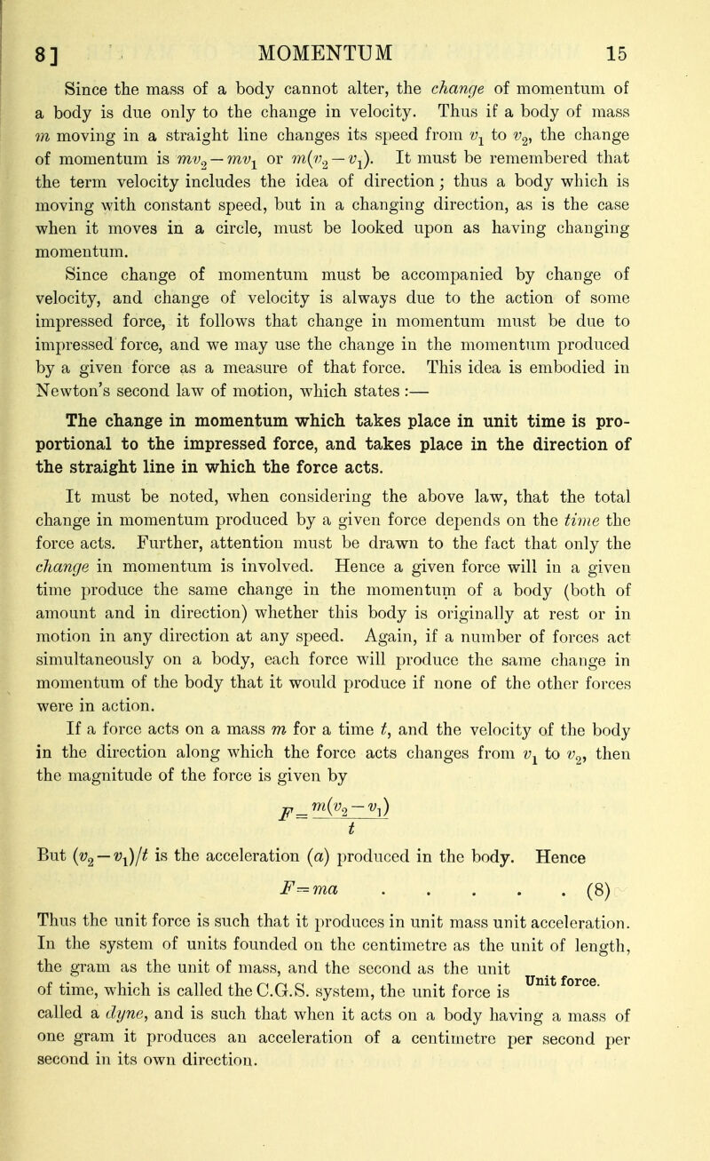 Since the mass of a body cannot alter, the change of momentum of a body is due only to the change in velocity. Thus if a body of mass m moving in a straight line changes its speed from v-^ to v^^ the change of momentum is mv^ — mv-^ or m{v^ — v-^. It must be remembered that the term velocity includes the idea of direction; thus a body which is moving with constant speed, but in a changing direction, as is the case when it moves in a circle, must be looked upon as having changing momentum. Since change of momentum must be accompanied by change of velocity, and change of velocity is always due to the action of some impressed force, it follows that change in momentum must be due to impressed force, and we may use the change in the momentum produced by a given force as a measure of that force. This idea is embodied in Newton's second law of motion, which states :— The change in momentum which takes place in unit time is pro- portional to the impressed force, and takes place in the direction of the straight line in which the force acts. It must be noted, when considering the above law, that the total change in momentum produced by a given force depends on the time the force acts. Further, attention must be drawn to the fact that only the change in momentum is involved. Hence a given force will in a given time produce the same change in the momentum of a body (both of amount and in direction) whether this body is originally at rest or in motion in any direction at any speed. Again, if a number of forces act simultaneously on a body, each force will produce the same change in momentum of the body that it would produce if none of the other forces were in action. If a force acts on a mass m for a time and the velocity of the body in the direction along which the force acts changes from v-^ to v^, then the magnitude of the force is given by t But {v^ — v^lt is the acceleration {a) produced in the body. Hence F^ma (8) Thus the unit force is such that it produces in unit mass unit acceleration. In the system of units founded on the centimetre as the unit of length, the gram as the unit of mass, and the second as the unit of time, which is called the C.G.S. system, the unit force is called a dyne, and is such that when it acts on a body having a mass of one gram it produces an acceleration of a centimetre per second per second in its own direction.