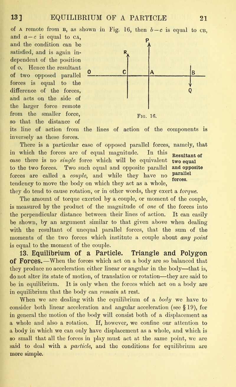 13] EQUILIBRIUM OF A PARTICLE of A remote from B, as shown in Fig, and a — c is equal to CA, and the condition can be satisfied, and is again in- dependent of the position of o. Hence the resultant of two opposed parallel forces is equal to the difference of the forces, and acts on the side of the larger force remote from the smaller force, so that the distance of its line of action from the lines of inversely as these forces. 16, then b — c is equal 21 to CB, R > 0 c A B > C Fig. 16. action of the components is namely, that Resultant of two equal and opposite parallel forces. There is a particular case of opposed parallel forces, in which the forces are of equal magnitude. In this case there is no single force which will be equivalent to the two forces. Two such equal and opposite parallel forces are called a couple, and while they have no tendency to move the body on which they act as a whole, they do tend to cause rotation, or in other words, they exert a torque. The amount of torque exerted by a couple, or moment of the couple, is measured by the product of the magnitude of one of the forces into the perpendicular distance between their lines of action. It can easily be shown, by an argument similar to that given above when dealing with the resultant of unequal parallel forces, that the sum of the moments of the two forces which institute a couple about any point is equal to the moment of the couple. 13. Equilibrium of a Particle. Triangle and Polygon of Forces.—When the forces which act on a body are so balanced that they produce no acceleration either linear or angular in the body—that is, do not alter its state of motion, of translation or rotation—they are said to be in equilibrium. It is only when the forces which act on a body are in equilibrium that the body can remain at rest. When we are dealing with the equilibrium of a body we have to consider both linear acceleration and angular acceleration (see §19), for in general the motion of the body will consist both of a displacement as a whole and also a rotation. If, however, we confine our attention to a body in which we can only have displacement as a whole, and which is so small that all the forces in play must act at the same point, we are said to deal with a particle, and the conditions for equilibrium are more simple.