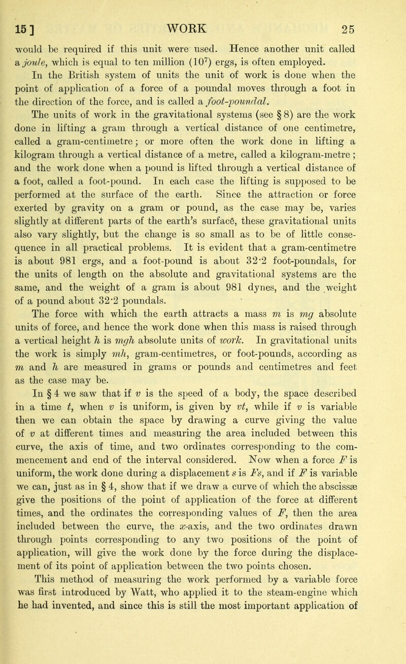 would be required if this unit were used. Hence another unit called joule, which is equal to ten million (10'^) ergs, is often employed. In the British system of units the unit of work is done when the point of application of a force of a poundal moves through a foot in the direction of the force, and is called a foot-poundal. The units of work in the gravitational systems (see § 8) are the work done in lifting a gram through a vertical distance of one centimetre, called a gram-centimetre; or more often the work done in lifting a kilogram through a vertical distance of a metre, called a kilogram-metre; and the work done when a pound is lifted through a vertical distance of a foot, called a foot-pound. In each case the lifting is supposed to be performed at the surface of the earth. Since the attraction or force exerted by gravity on a gram or pound, as the case may be, varies slightly at different parts of the earth's surfacS, these gravitational units also vary slightly, but the change is so sm^all as to be of little conse- quence in all practical problems. It is evident that a gram-centimetre is about 981 ergs, and a foot-pound is about 32*2 foot-poundals, for the units of length on the absolute and gravitational systems are the same, and the weight of a gram is about 981 dynes, and the weight of a pound about 32*2 poundals. The force with which the earth attracts a mass m is 7ng absolute units of force, and hence the work done when this mass is raised through a vertical height h is mgh absolute units of loorh. In gravitational units the work is simply mh, gram-centimetres, or foot-pounds, according as m and h are measured in grams or pounds and centimetres and feet as the case may be. In § 4 we saw that if v is the speed of a body, the space described in a time t, when v is uniform, is given by vt, while if v is variable then we can obtain the space by drawing a curve giving the value of V at different times and measuring the area included between this curve, the axis of time, and two ordinates corresponding to the com- mencement and end of the interval considered. Now when a force F is uniform, the work done during a displacement s is Fs, and if F is variable we can, just as in § 4, show that if we draw a curve of which the abscissae give the positions of the point of application of the force at different times, and the ordinates the corresponding values of F, then the area included between the curve, the ic-axis, and the two ordinates drawn through, points corresponding to any two positions of the point of application, will give the work done by the force during the displace- ment of its point of application between the two points chosen. This method of measuring the work performed by a variable force was first introduced by Watt, who applied it to the steam-engine which he had invented, and since this is still the most important application of