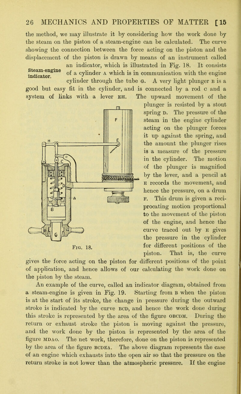 the metliod, we may illustrate it by considering how the work done by the steam on the piston of a steam-engine can be calculated. The curve showing the connection between the force acting on the piston and the displacement of the piston is drawn by means of an instrument called an indicator, which is illustrated in Fig. 18. It consists fnScator^^ of a cylinder A which is in communication with the engine cylinder through the tube G. A very light plunger b is a good but easy fit in the cylinder, and is connected by a rod c and a system of links with a lever eh. The upward movement of the plunger is resisted by a stout spring D. The pressure of the steam in the engine cylinder acting on the plunger forces it up against the spring, and the amount the plunger rises is a measure of the pressure in the cylinder. The motion of the plunger is magnified by the lever, and a pencil at E records the movement, and hence the pressure, on a drum F. This drum is given a reci- procating motion proportional to the movement of the piston of the engine, and hence the curve traced out by e gives the pressure in the cylinder for difi'erent positions of the piston. That is, the curve gives the force acting on the piston for different positions of the point of application, and hence allows of our calculating the work done on the piston by the steam. An example of the curve, called an indicator diagram, obtained from a steam-engine is given in Fig. 19. Starting from b when the piston is at the start of its stroke, the change in pressure during the outward stroke is indicated by the curve BCD, and hence the work done during this stroke is represented by the area of the figure obcdm. During the return or exhaust stroke the piston is moving against the pressure, and the work done by the piston is represented by the area of the figure MDAo. The net work, therefore, done on the piston is represented by the area of the figure bcdea. The above diagram represents the case of an engine which exhausts into the open air so that the pressure on the return stroke is not lower than the atmospheric pressure. If the engine Fig. 18.
