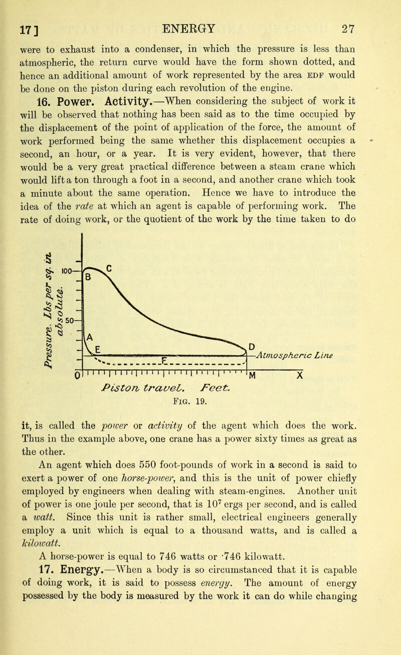 were to exhaust into a condenser, in which the pressure is less than atmospheric, the return curve would have the form shown dotted, and hence an additional amount of work represented by the area edf would be done on the piston during each revolution of the engine. 16. Power. Activity.—When considering the subject of work it will be observed that nothing has been said as to the time occupied by the displacement of the point of application of the force, the amount of work performed being the same whether this displacement occupies a second, an hour, or a year. It is very evident, however, that there would be a very great practical difference between a steam crane which would lift a ton through a foot in a second, and another crane which took a minute about the same operation. Hence we have to introduce the idea of the rate at which an agent is capable of performing work. The rate of doing work, or the quotient of the work by the time taken to do ■Atmospheric Line qI I I I I I I I I 11 1 I I I I I I M I I I I I { PistOTiy travel. Feet. Fig. 19. M it, is called the power or activity of the agent which does the work. Thus in the example above, one crane has a power sixty times as great as the other. An agent which does 550 foot-pounds of work in a second is said to exert a power of one horse-power, and this is the unit of power chiefly employed by engineers when dealing with steam-engines. Another unit of power is one joule per second, that is 10'^ ergs per second, and is called a loatt. Since this unit is rather small, electrical engineers generally employ a unit which is equal to a thousand watts, and is called a kilowatt. A horse-power is equal to 746 watts or 746 kilowatt. 17. Energ'y.—When a body is so circumstanced that it is capable of doing work, it is said to possess energy. The amount of energy possessed by the body is measured by the work it can do while changing