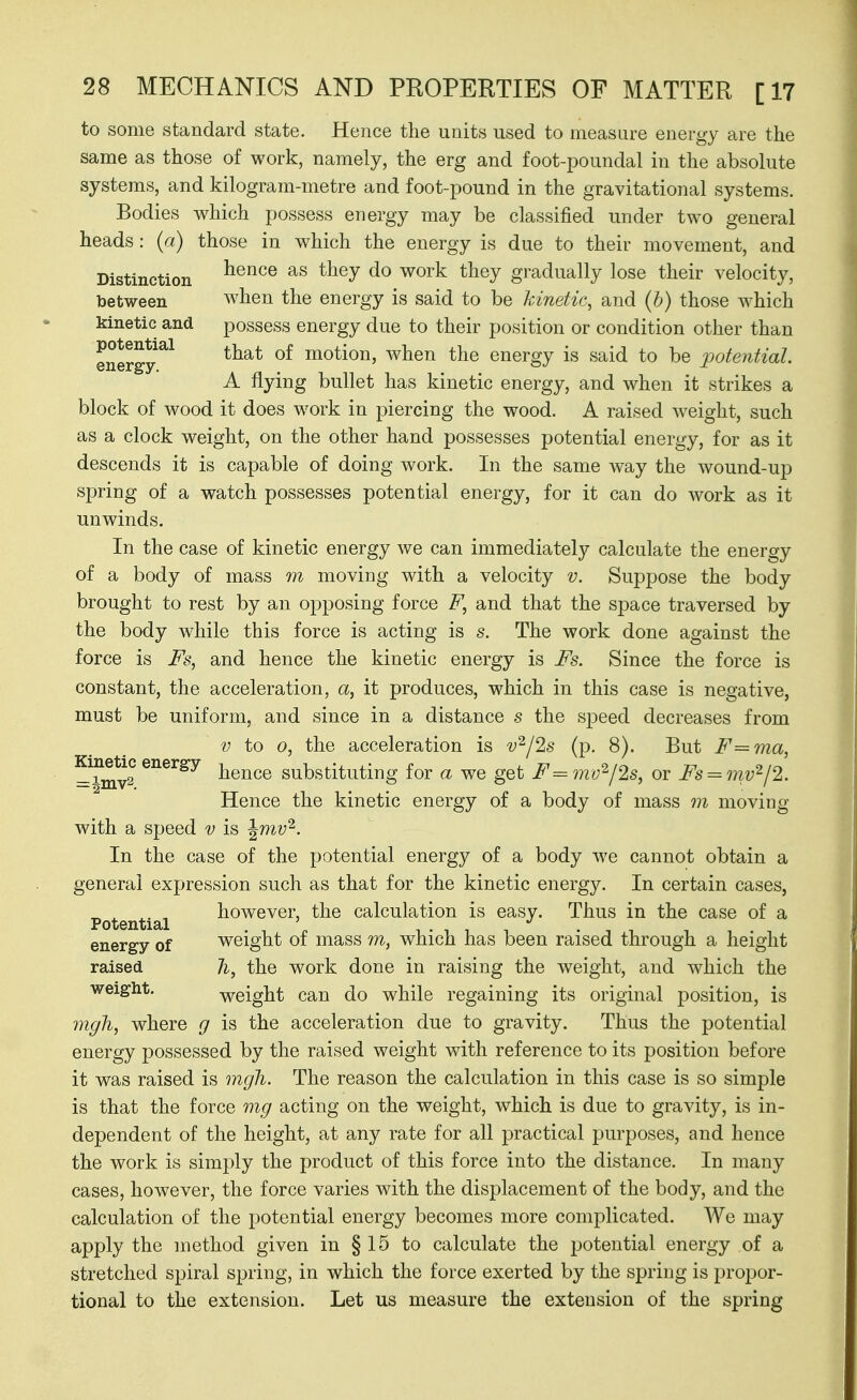 to some standard state. Hence the units used to measure energy are the same as those of work, namely, the erg and foot-poundal in the absolute systems, and kilogram-metre and foot-pound in the gravitational systems. Bodies which possess energy may be classified under two general heads : (a) those in which the energy is due to their movement, and Distinction ^^^^^ ^'^^^ ^^^^ gradually lose their velocity, between when the energy is said to be kinetic, and (b) those which kinetic and possess energy due to their position or condition other than energy^^ that of motion, when the energy is said to be potoiHal A flying bullet has kinetic energy, and when it strikes a block of wood it does work in piercing the wood. A raised w^eight, such as a clock weight, on the other hand possesses potential energy, for as it descends it is capable of doing work. In the same way the wound-up spring of a watch possesses potential energy, for it can do work as it unwinds. In the case of kinetic energy we can immediately calculate the energy of a body of mass m moving with a velocity v. Suppose the body brought to rest by an opposing force F, and that the space traversed by the body while this force is acting is s. The work done against the force is Fs, and hence the kinetic energy is Fs. Since the force is constant, the acceleration, a, it produces, which in this case is negative, must be uniform, and since in a distance s the speed decreases from V to 0, the acceleration is v^/2s (p. 8). But F=ma, —^mv2 ^^^^^^ hence substituting for a we get F =mv^l2s, or Fs = mv'^l2. Hence the kinetic energy of a body of mass m moving with a speed v is Jmy^. In the case of the potential energy of a body we cannot obtain a general expression such as that for the kinetic energy. In certain cases, ^ ^ ^. , however, the calculation is easy. Thus in the case of a Potential energy of weight of mass m, which has been raised through a height raised 7i, the work done in raising the weight, and which the weight. weight can do while regaining its original position, is mgh, where g is the acceleration due to gravity. Thus the potential energy possessed by the raised weight with reference to its position before it was raised is mgh. The reason the calculation in this case is so simple is that the force mg acting on the weight, which is due to gravity, is in- dependent of the height, at any rate for all practical purposes, and hence the work is simply the product of this force into the distance. In many cases, however, the force varies with the displacement of the body, and the calculation of the potential energy becomes more complicated. We may apply the method given in § 15 to calculate the potential energy of a stretched spiral spring, in which the force exerted by the spring is propor- tional to the extension. Let us measure the extension of the spring