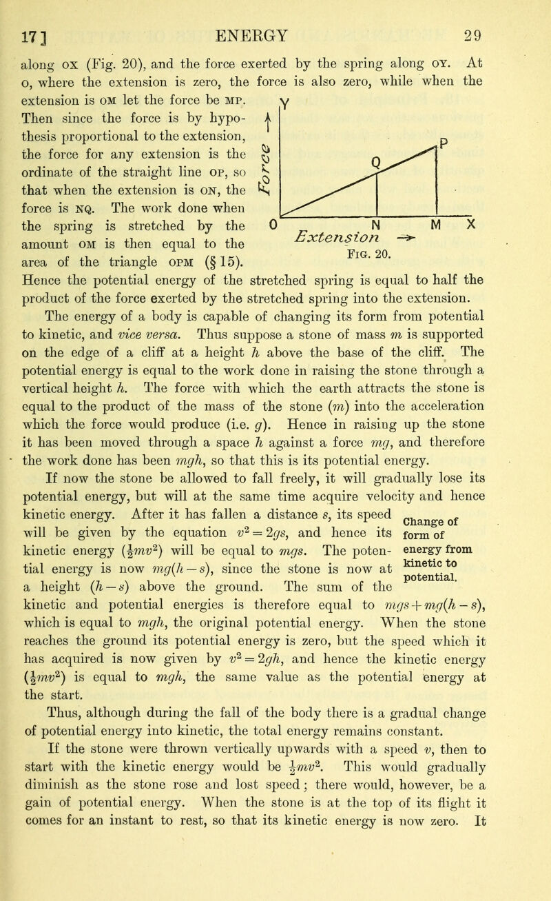 along ox (Fig. 20), and the force exerted by the spring along OY. o, where the extension is zero, the force is also zero, while when extension is om let the force be mp. Then since the force is by hypo- thesis proportional to the extension, the force for any extension is the ordinate of the straight line op, so that when the extension is on, the force is ]SQ. The work done when the spring is stretched by the amount om is then equal to the area of the triangle opm (§ 15). At the Extension Fig. 20. Hence the potential energy of the stretched spring is equal to half the product of the force exerted by the stretched spring into the extension. The energy of a body is capable of changing its form from potential to kinetic, and vice versa. Thus suppose a stone of mass m is supported on the edge of a cliff at a height h above the base of the cliff. The potential energy is equal to the work done in raising the stone through a vertical height h. The force with which the earth attracts the stone is equal to the product of the mass of the stone (w) into the acceleration which the force would produce (i.e. g). Hence in raising up the stone it has been moved through a space % against a force mg^ and therefore the work done has been m^/i, so that this is its potential energy. If now the stone be allowed to fall freely, it will gradually lose its potential energy, but will at the same time acquire velocity and hence kinetic energy. After it has fallen a distance s, its speed will be given by the equation = ^gs^ and hence its kinetic energy (Jmv^) will be equal to mgs. The poten- tial energy is now mg{]i — s), since the stone is now at a height (h — s) above the ground. The sum of the kinetic and potential energies is therefore equal to mgs + mg{h — s), which is equal to mgh, the original potential energy. When the stone reaches the ground its potential energy is zero, but the speed which it has acquired is now given by v^ = 2g7i, and hence the kinetic energy (^mv'^) is equal to mgh, the same value as the potential energy at the start. Thus, although during the fall of the body there is a gradual change of potential energy into kinetic, the total energy remains constant. If the stone were thrown vertically upwards with a speed v, then to start with the kinetic energy would be ^mv^. This would gradually diminish as the stone rose and lost speed; there would, however, be a gain of potential energy. When the stone is at the top of its flight it comes for an instant to rest, so that its kinetic energy is now zero. It Change of form of energy from kinetic to potential.