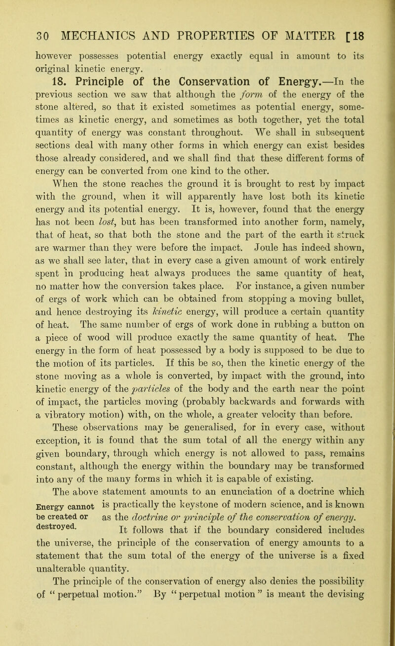 however possesses potential energy exactly equal in amount to its original kinetic energy. 18. Principle of the Conservation of Energ-y.—In the previous section we saw that although the form of the energy of the stone altered, so that it existed sometimes as potential energy, some- times as kinetic energy, and sometimes as both together, yet the total quantity of energy was constant throughout. We shall in subsequent sections deal with many other forms in which energy can exist besides those already considered, and we shall find that these different forms of energy can be converted from one kind to the other. When the stone reaches the ground it is brought to rest by impact with the ground, when it will apparently have lost both its kinetic energy and its potential energy. It is, however, found that the energy has not been lost, but has been transformed into another form, namely, that of heat, so that both the stone and the part of the earth it struck are warmer than they were before the impact. Joule has indeed shown, as we shall see later, that in every case a given amount of work entirely spent in producing heat always produces the same quantity of heat, no matter how the conversion takes place. For instance, a given number of ergs of work which can be obtained from stopping a moving bullet, and hence destroying its kinetic energy, will produce a certain quantity of heat. The same number of ergs of work done in rubbing a button on a piece of wood will produce exactly the same quantity of heat. The energy in the form of heat possessed by a body is supposed to be due to the motion of its particles. If this be so, then the kinetic energy of the stone moving as a whole is converted, by impact with the ground, into kinetic energy of the -particles of the body and the earth near the point of impact, the particles moving (probably backwards and forwards with a vibratory motion) with, on the whole, a greater velocity than before. These observations may be generalised, for in every case, without exception, it is found that the sum total of all the energy within any given boundary, through which energy is not allowed to pass, remains constant, although the energy within the boundary may be transformed into any of the many forms in which it is capable of existing. The above statement amounts to an enunciation of a doctrine which Energy cannot practically the keystone of modern science, and is known be created or as the doctrine or -principle of tlie conservation of energy. destroyed. follows that if the boundary considered includes the universe, the principle of the conservation of energy amounts to a statement that the sum total of the energy of the universe is a fixed unalterable quantity. The principle of the conservation of energy also denies the possibility of  perpetual motion. By  perpetual motion  is meant the devising