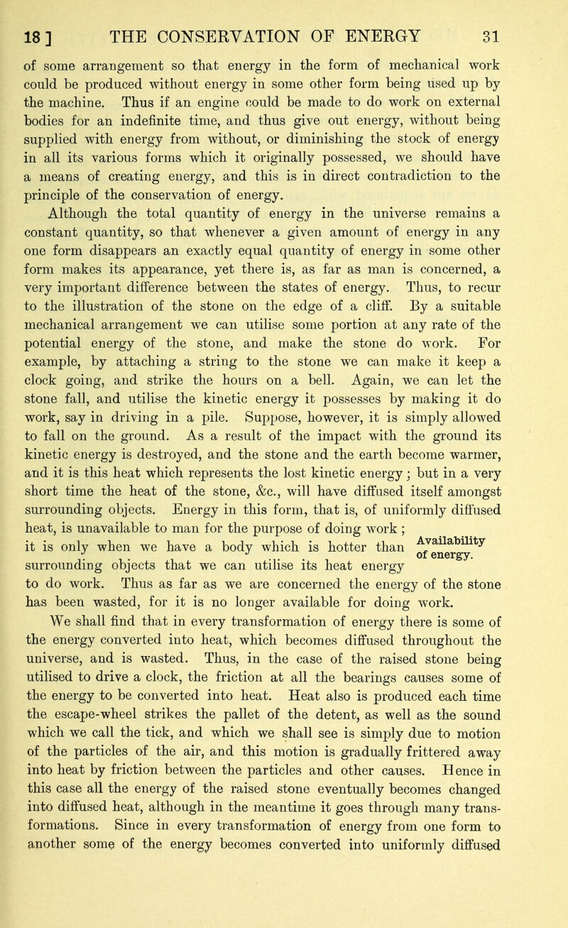 of some arrangement so that energy in the form of mechanical work could be produced without energy in some other form being used up by the machine. Thus if an engine could be made to do work on external bodies for an indefinite time, and thus give out energy, without being supplied with energy from without, or diminishing the stock of energy in all its various forms which it originally possessed, we should have a means of creating energy, and this is in direct contradiction to the principle of the conservation of energy. Although the total quantity of energy in the universe remains a constant quantity, so that whenever a given amount of energy in any one form disappears an exactly equal quantity of energy in some other form makes its appearance, yet there is, as far as man is concerned, a very important difference between the states of energy. Thus, to recur to the illustration of the stone on the edge of a cliff. By a suitable mechanical arrangement we can utilise some portion at any rate of the potential energy of the stone, and make the stone do work. For example, by attaching a string to the stone we can make it keep a clock going, and strike the hours on a bell. Again, we can let the stone fall, and utilise the kinetic energy it possesses by making it do work, say in driving in a pile. Suppose, however, it is simply allowed to fall on the ground. As a result of the impact with the ground its kinetic energy is destroyed, and the stone and the earth become warmer, and it is this heat which represents the lost kinetic energy; but in a very short time the heat of the stone, &c., will have diffused itself amongst surrounding objects. Energy in this form, that is, of uniformly diffused heat, is unavailable to man for the purpose of doing work ; it is only when we have a body which is hotter than -^J^il^^ili^y . , . ... of energy. surrounding objects that we can utilise its heat energy to do work. Thus as far as we are concerned the energy of the stone has been wasted, for it is no longer available for doing work. We shall find that in every transformation of energy there is some of the energy converted into heat, which becomes diffused throughout the universe, and is wasted. Thus, in the case of the raised stone being utilised to drive a clock, the friction at all the bearings causes some of the energy to be converted into heat. Heat also is produced each time the escape-wheel strikes the pallet of the detent, as well as the sound which we call the tick, and which we shall see is simply due to motion of the particles of the air, and this motion is gradually frittered away into heat by friction between the particles and other causes. Hence in this case all the energy of the raised stone eventually becomes changed into diff'used heat, although in the meantime it goes through many trans- formations. Since in every transformation of energy from one form to another some of the energy becomes converted Into uniformly diffused