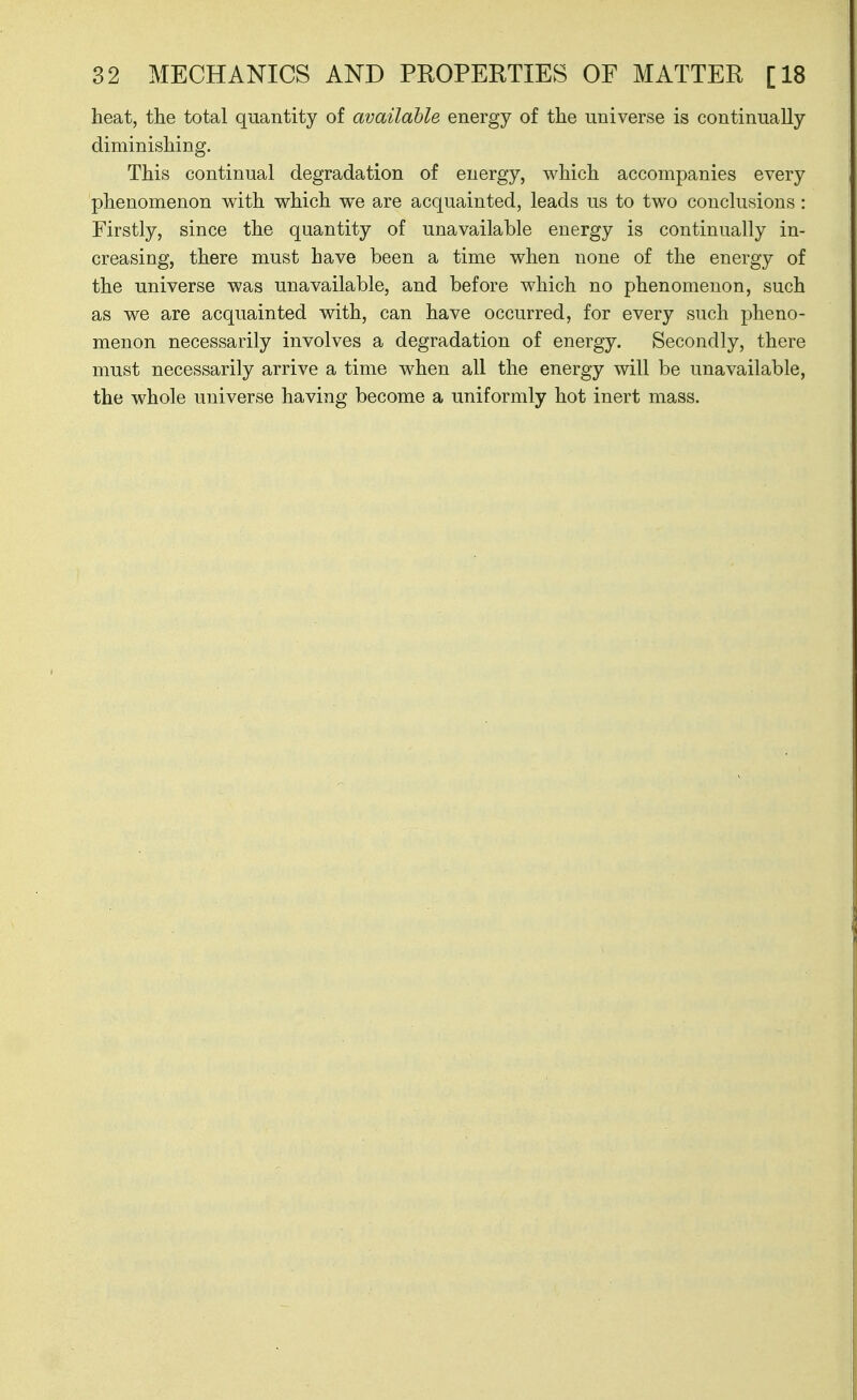 heat, the total quantity of available energy of the universe is continually diminishing. This continual degradation of energy, which accompanies every phenomenon with which we are acquainted, leads us to two conclusions: Firstly, since the quantity of unavailable energy is continually in- creasing, there must have been a time when none of the energy of the universe was unavailable, and before which no phenomenon, such as we are acquainted with, can have occurred, for every such pheno- menon necessarily involves a degradation of energy. Secondly, there must necessarily arrive a time when all the energy will be unavailable, the whole universe having become a uniformly hot inert mass.